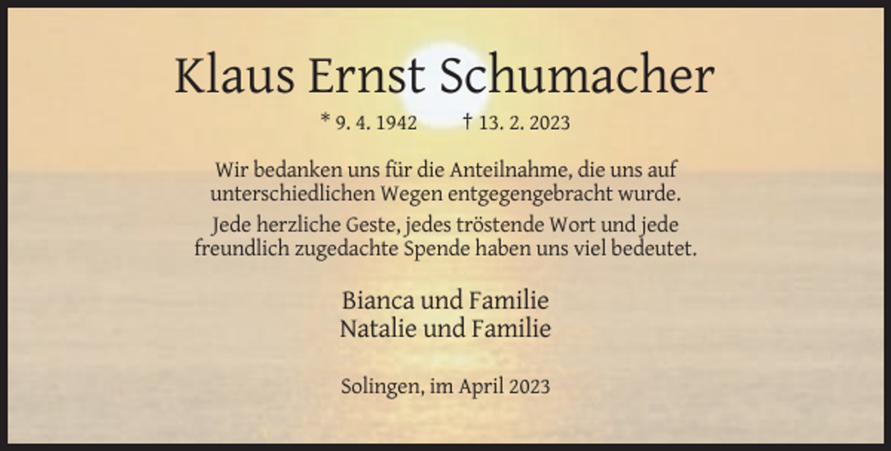 <p>Klaus Ernst Schumacher<br />* 9. 4. 1942</p><p>† 13. 2. 2023</p><p>Wir bedanken uns für die Anteilnahme, die uns auf<br />unterschiedlichen Wegen entgegengebracht wurde.<br />Jede herzliche Geste, jedes tröstende Wort und jede<br />freundlich zugedachte Spende haben uns viel bedeutet.</p><p>Bianca und Familie<br />Natalie und Familie<br />Solingen, im April 2023</p>
