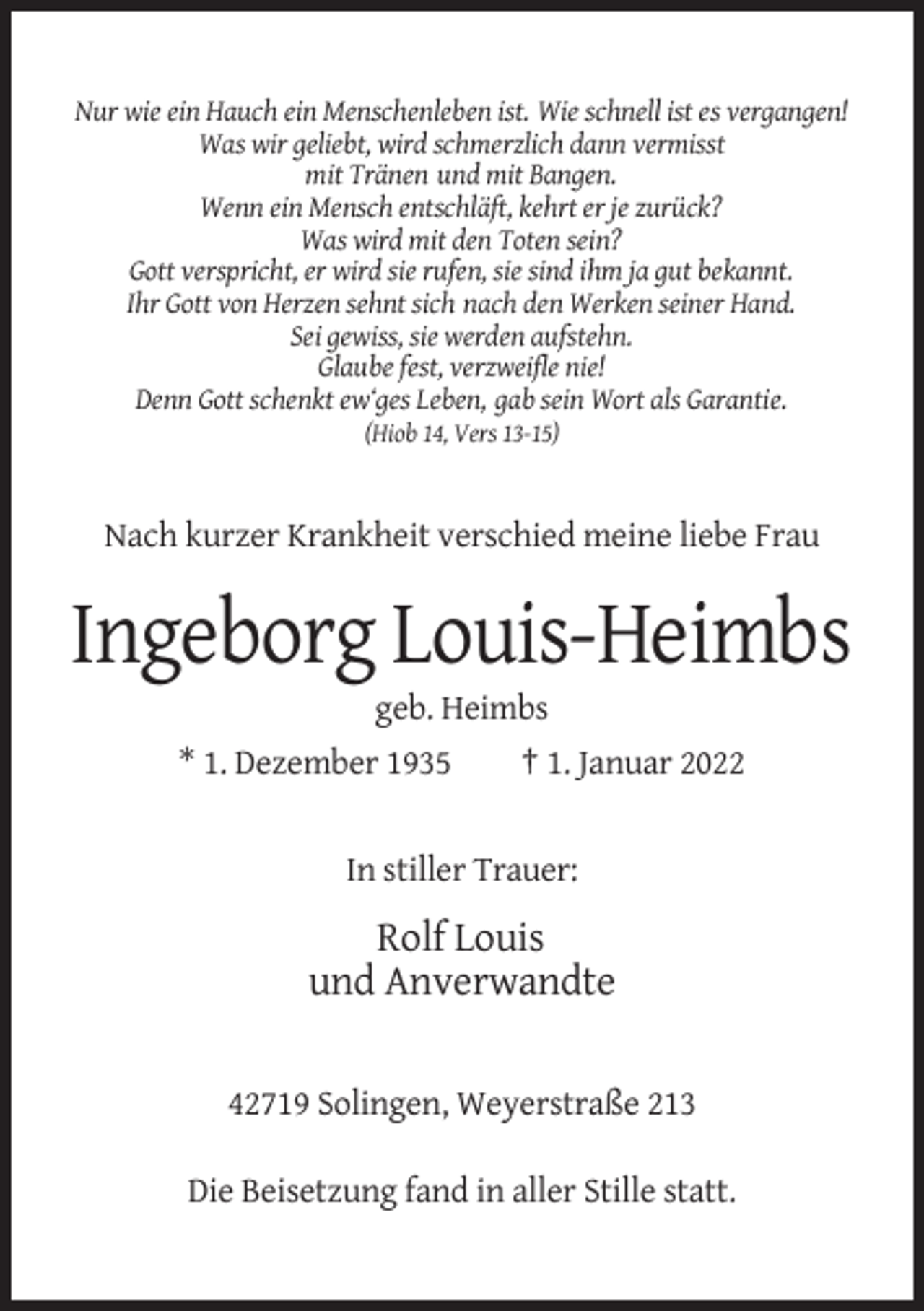 <p>Nur wie ein Hauch ein Menschenleben ist. Wie schnell ist es vergangen!<br />Was wir geliebt, wird schmerzlich dann vermisst<br />mit Tränen und mit Bangen.<br />Wenn ein Mensch entschläft, kehrt er je zurück?<br />Was wird mit den Toten sein?<br />Gott verspricht, er wird sie rufen, sie sind ihm ja gut bekannt.<br />Ihr Gott von Herzen sehnt sich nach den Werken seiner Hand.<br />Sei gewiss, sie werden aufstehn.<br />Glaube fest, verzweifle nie!<br />Denn Gott schenkt ew‘ges Leben, gab sein Wort als Garantie.<br />(Hiob 14, Vers 13-15)</p><p>Nach kurzer Krankheit verschied meine liebe Frau</p><p>Ingeborg Louis-Heimbs<br />geb. Heimbs<br />* 1. Dezember 1935</p><p>† 1. Januar 2022</p><p>In stiller Trauer:</p><p>Rolf Louis<br />und Anverwandte<br />42719 Solingen, Weyerstraße 213<br />Die Beisetzung fand in aller Stille statt.</p>