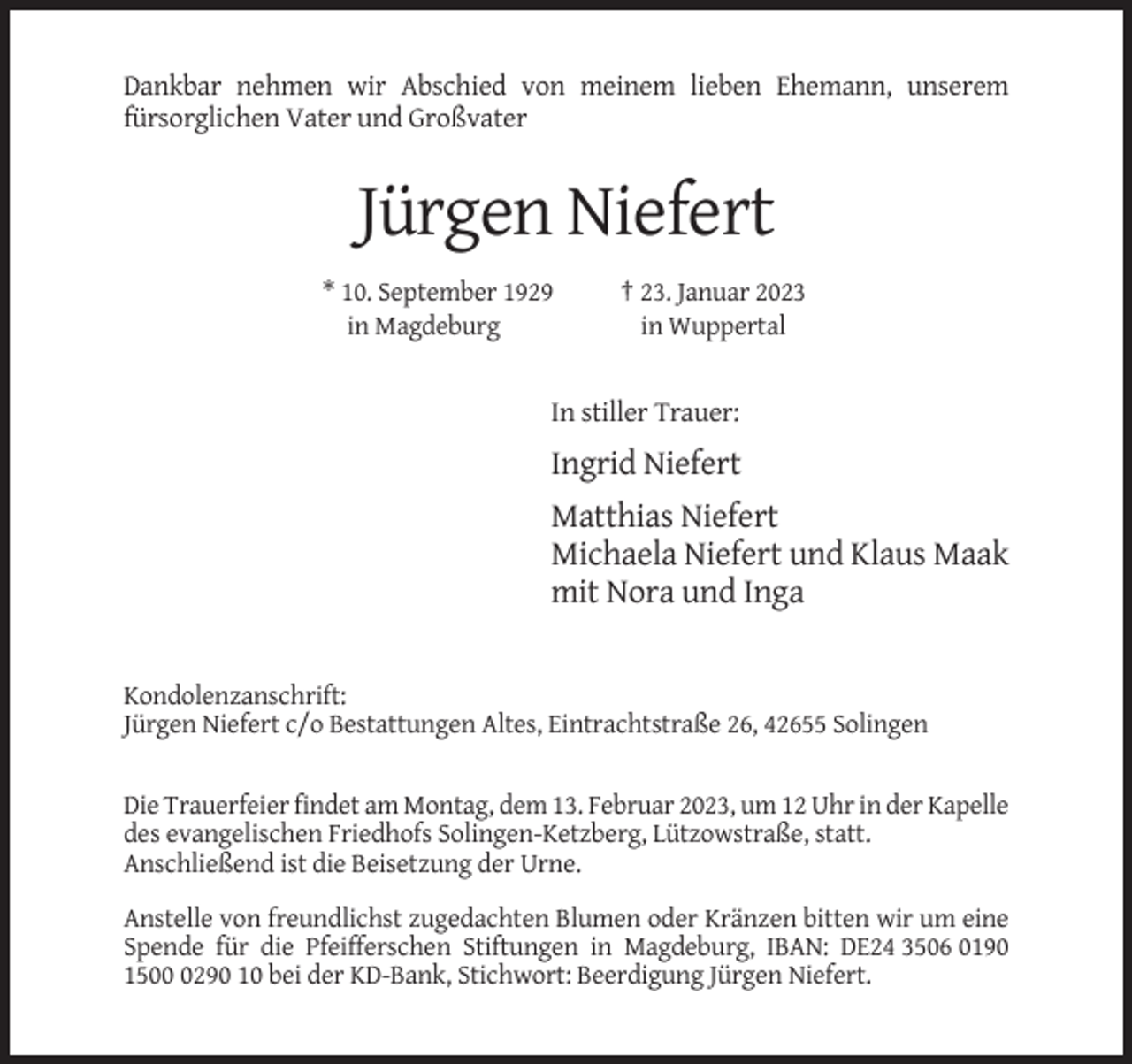 <p>Dankbar nehmen wir Abschied von meinem lieben Ehemann, unserem<br />fürsorglichen Vater und Großvater</p><p>Jürgen Niefert<br />* 10. September 1929<br />in Magdeburg</p><p>† 23. Januar 2023<br />in Wuppertal</p><p>In stiller Trauer:</p><p>Ingrid Niefert<br />Matthias Niefert<br />Michaela Niefert und Klaus Maak<br />mit Nora und Inga</p><p>Kondolenzanschrift:<br />Jürgen Niefert c/o Bestattungen Altes, Eintrachtstraße 26, 42655 Solingen</p><p>Die Trauerfeier findet am Montag, dem 13. Februar 2023, um 12 Uhr in der Kapelle<br />des evangelischen Friedhofs Solingen-Ketzberg, Lützowstraße, statt.<br />Anschließend ist die Beisetzung der Urne.<br />Anstelle von freundlichst zugedachten Blumen oder Kränzen bitten wir um eine<br />Spende für die Pfeifferschen Stiftungen in Magdeburg, IBAN: DE24 3506 0190<br />150290 10 bei der KD-Bank, Stichwort: Beerdigung Jürgen Niefert.</p>
