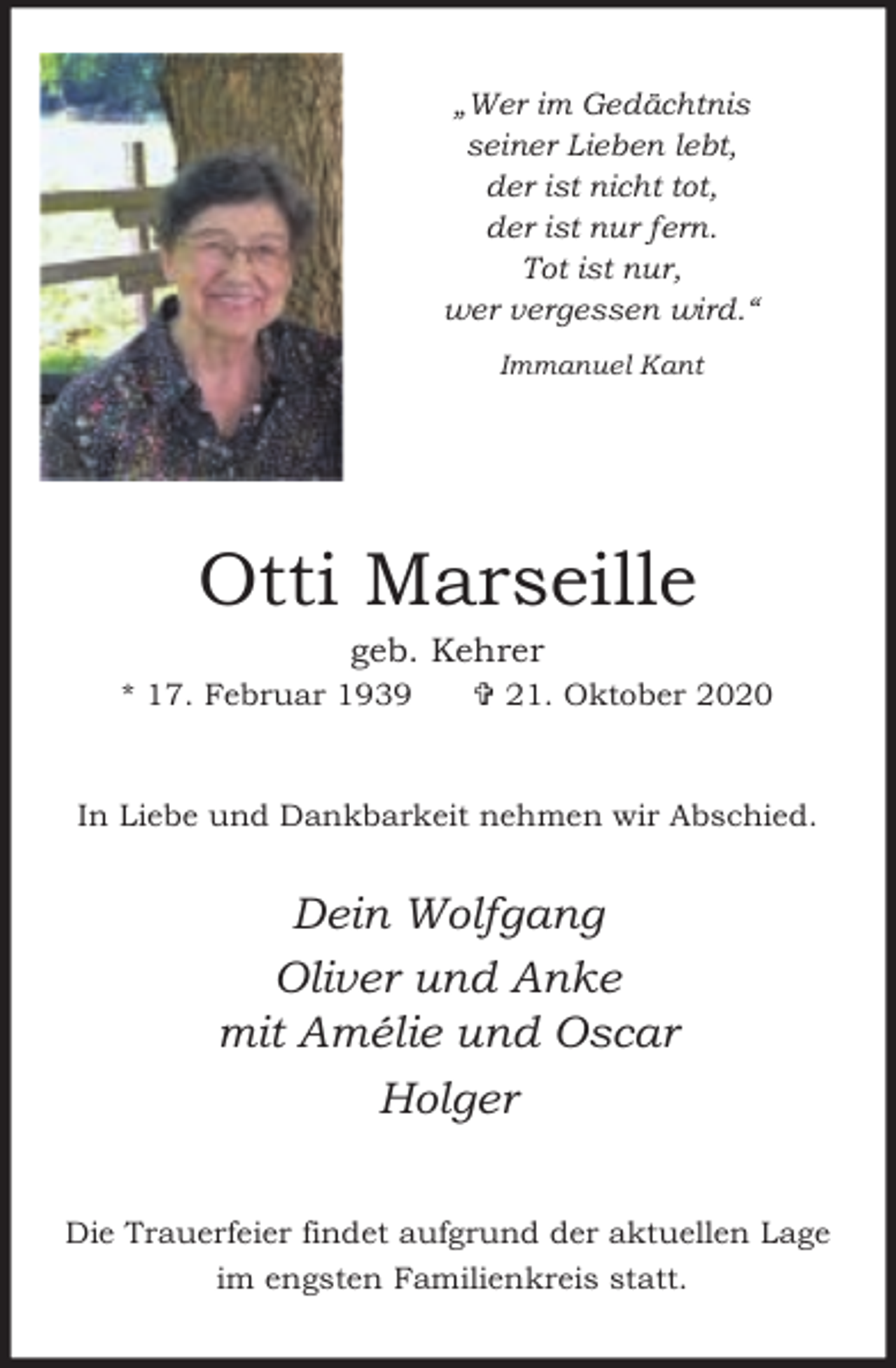 <p>„Wer im Gedächtnis<br />seiner Lieben lebt,<br />der ist nicht tot,<br />der ist nur fern.<br />Tot ist nur,<br />wer vergessen wird.“<br />Immanuel Kant</p><p>Otti Marseille<br />geb. Kehrer</p><p>* 17. Februar 1939</p><p>= 21. Oktober 2020</p><p>In Liebe und Dankbarkeit nehmen wir Abschied.</p><p>Dein Wolfgang<br />Oliver und Anke<br />mit Amélie und Oscar<br />Holger<br />Die Trauerfeier findet aufgrund der aktuellen Lage<br />im engsten Familienkreis statt.</p>