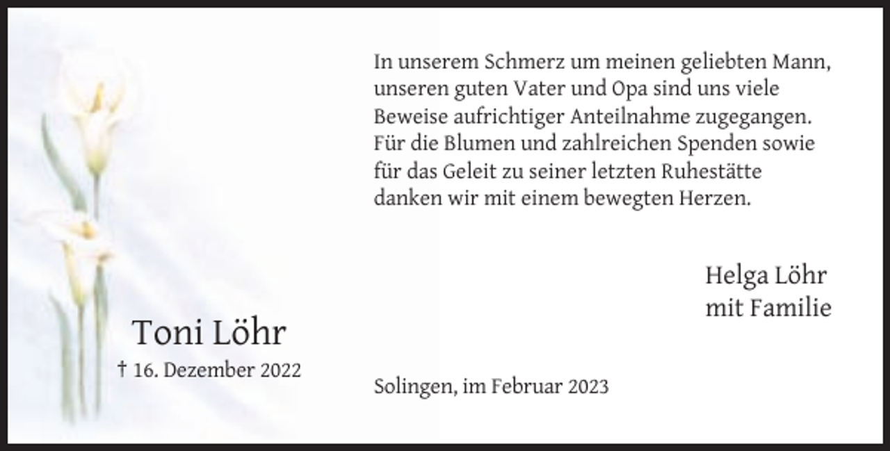 <p>In unserem Schmerz um meinen geliebten Mann,<br />unseren guten Vater und Opa sind uns viele<br />Beweise aufrichtiger Anteilnahme zugegangen.<br />Für die Blumen und zahlreichen Spenden sowie<br />für das Geleit zu seiner letzten Ruhestätte<br />danken wir mit einem bewegten Herzen.</p><p>Helga Löhr<br />mit Familie</p><p>Toni Löhr<br />† 16. Dezember 2022<br />Solingen, im Februar 2023</p>