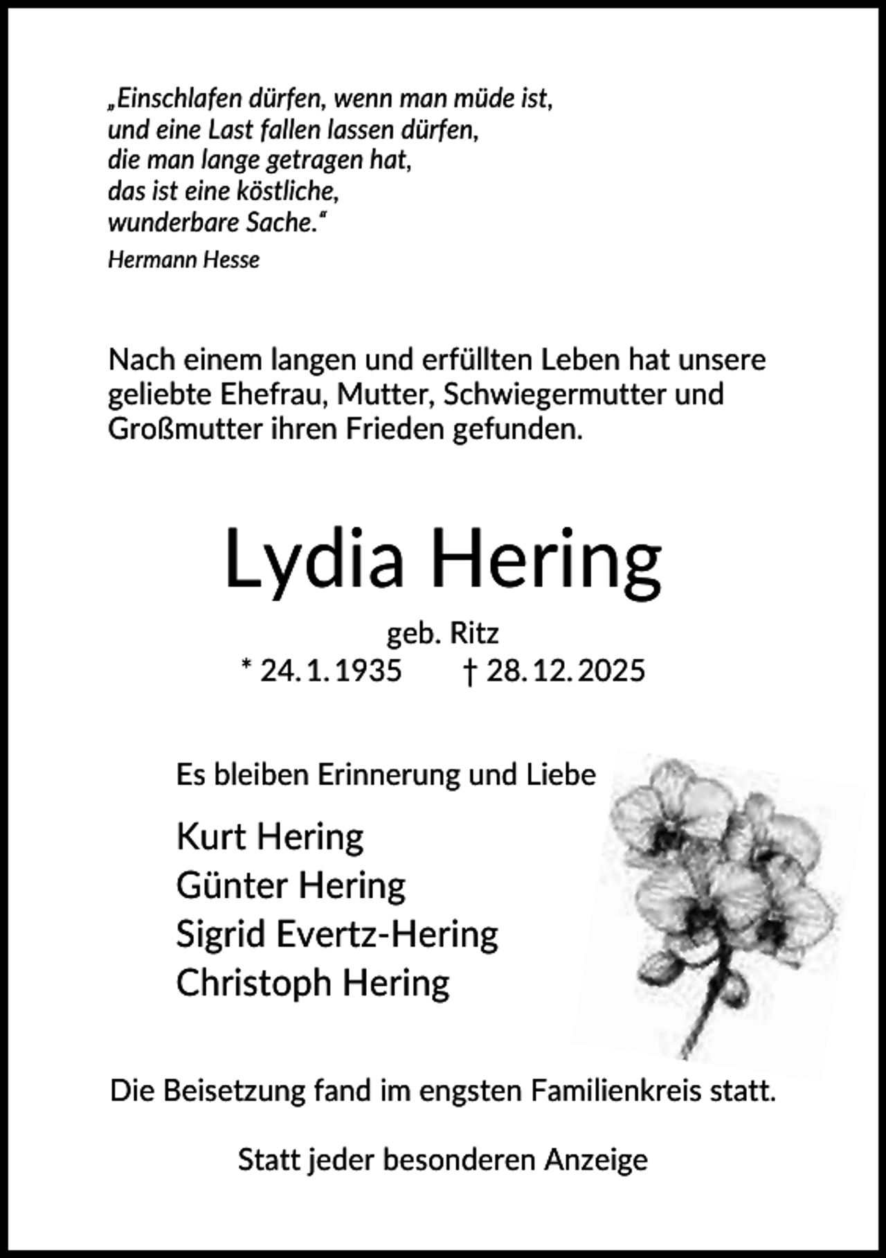 <p>„Einschlafen dürfen, wenn man müde ist,<br />und eine Last fallen lassen dürfen,<br />die man lange getragen hat,<br />das ist eine köstliche,<br />wunderbare Sache.“<br />Hermann Hesse</p><p>Nach einem langen und erfüllten Leben hat unsere<br />geliebte Ehefrau, Mutter, Schwiegermutter und<br />Großmutter ihren Frieden gefunden.</p><p>Lydia Hering<br />geb. Ritz<br />* 24. 1. 1935<br />† 28. 12. 2025<br />Es bleiben Erinnerung und Liebe</p><p>Kurt Hering<br />Günter Hering<br />Sigrid Evertz-Hering<br />Christoph Hering<br />Die Beisetzung fand im engsten Familienkreis statt.<br />Statt jeder besonderen Anzeige</p>