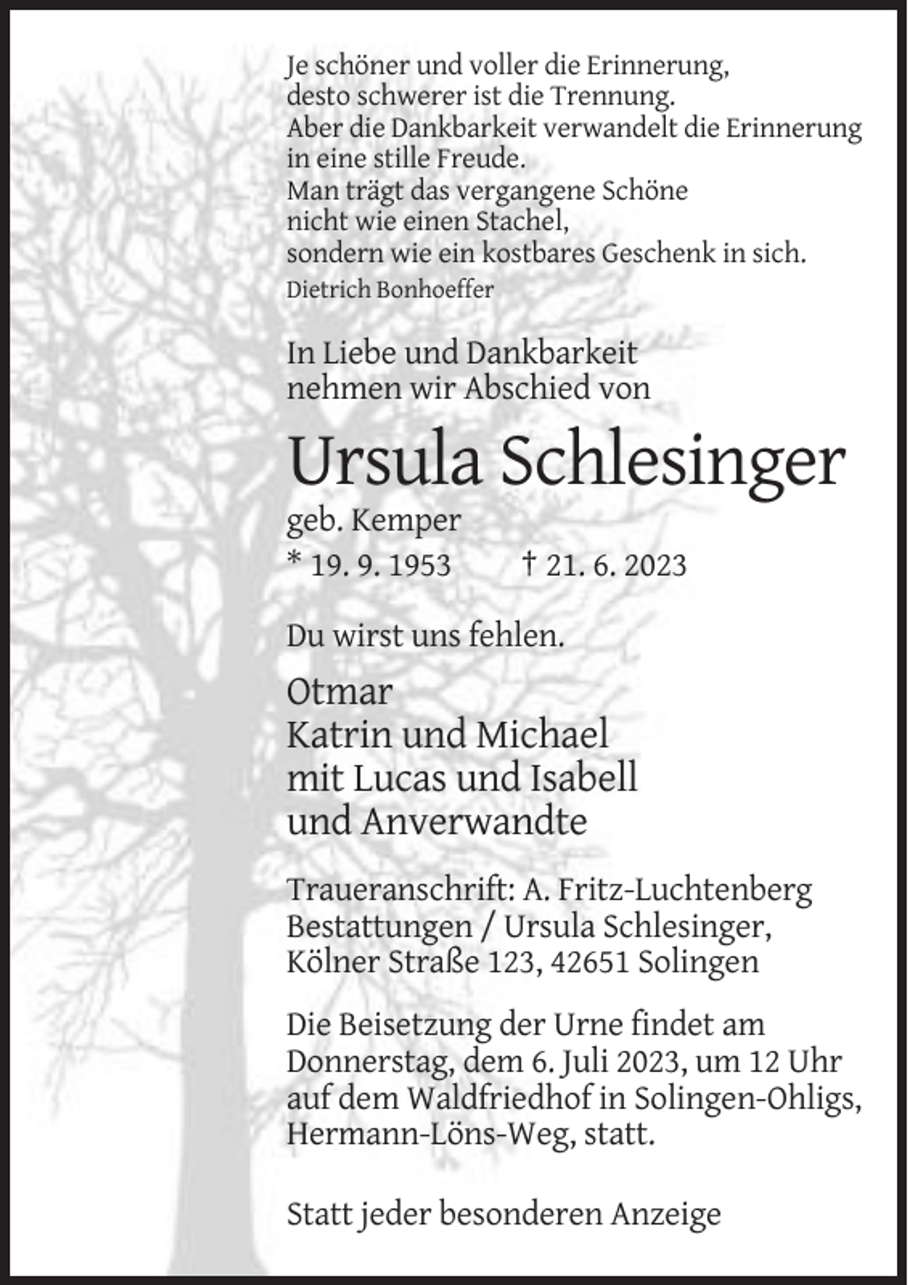 <p>Je schöner und voller die Erinnerung,<br />desto schwerer ist die Trennung.<br />Aber die Dankbarkeit verwandelt die Erinnerung<br />in eine stille Freude.<br />Man trägt das vergangene Schöne<br />nicht wie einen Stachel,<br />sondern wie ein kostbares Geschenk in sich.<br />Dietrich Bonhoeffer</p><p>In Liebe und Dankbarkeit<br />nehmen wir Abschied von</p><p>Ursula Schlesinger<br />geb. Kemper<br />* 19. 9. 1953</p><p>† 21. 6. 2023</p><p>Du wirst uns fehlen.</p><p>Otmar<br />Katrin und Michael<br />mit Lucas und Isabell<br />und Anverwandte<br />Traueranschrift: A. Fritz-Luchtenberg<br />Bestattungen / Ursula Schlesinger,<br />Kölner Straße 123, 42651 Solingen<br />Die Beisetzung der Urne findet am<br />Donnerstag, dem 6. Juli 2023, um 12 Uhr<br />auf dem Waldfriedhof in Solingen-Ohligs,<br />Hermann-Löns-Weg, statt.<br />Statt jeder besonderen Anzeige</p>