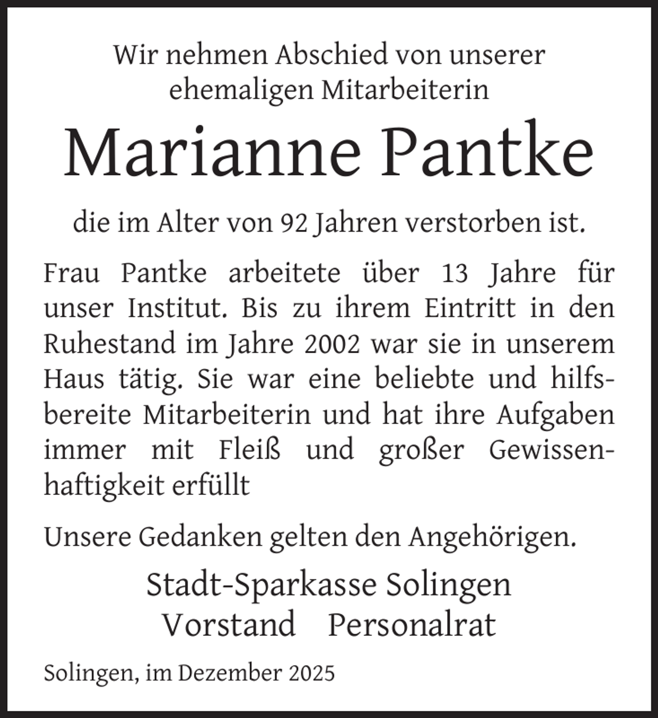 <p>Wir nehmen Abschied von unserer<br />ehemaligen Mitarbeiterin</p>
<p>Marianne Pantke<br />die im Alter von 92 Jahren verstorben ist.<br />Frau Pantke arbeitete über 13 Jahre für<br />unser Institut. Bis zu ihrem Eintritt in den<br />Ruhestand im Jahre 2002 war sie in unserem<br />Haus tätig. Sie war eine beliebte und hilfsbereite Mitarbeiterin und hat ihre Aufgaben<br />immer mit Fleiß und großer Gewissenhaftigkeit erfüllt<br />Unsere Gedanken gelten den Angehörigen.</p>
<p>Stadt-Sparkasse Solingen<br />Vorstand Personalrat<br />Solingen, im Dezember 2025</p>