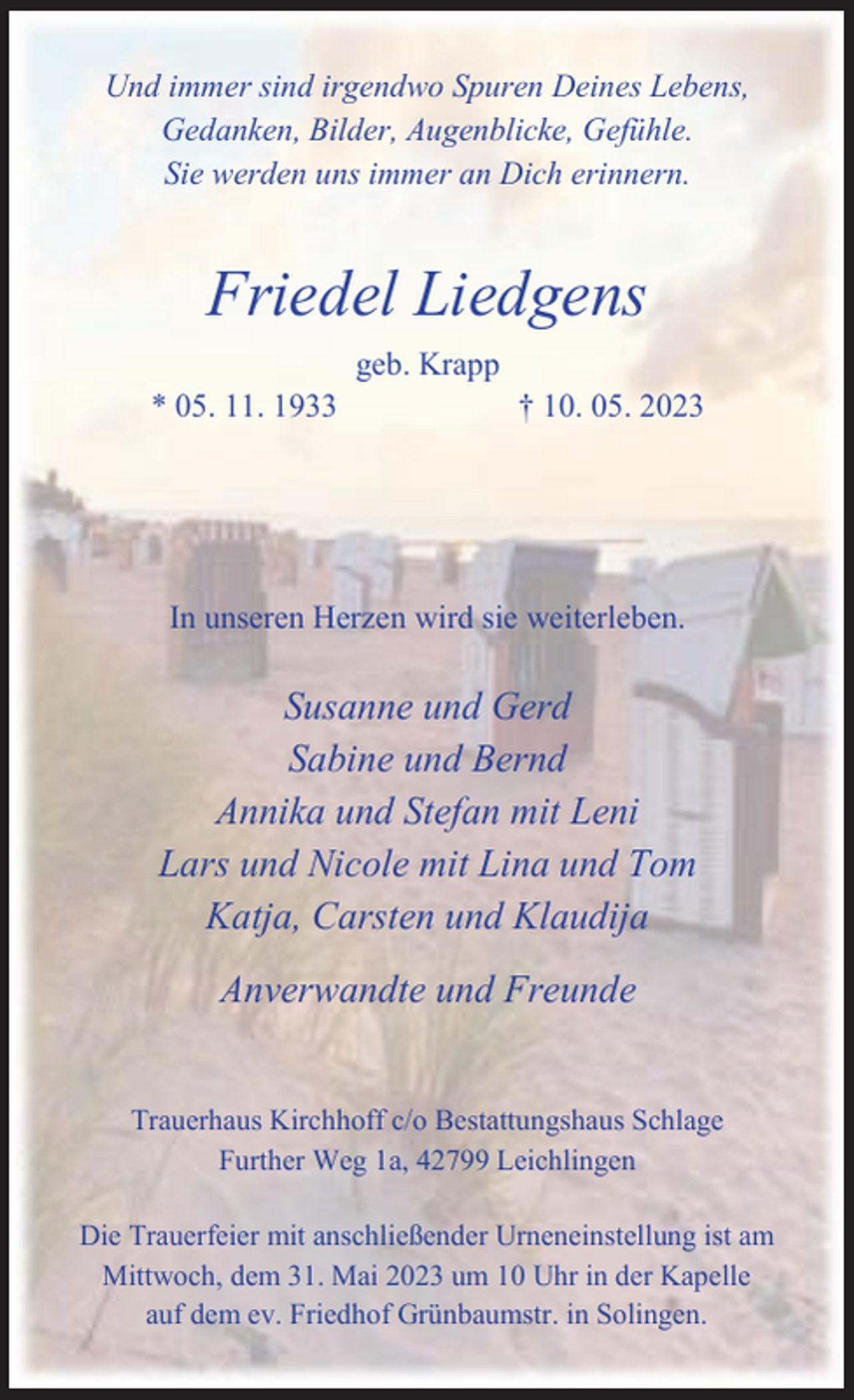 <p>Und immer sind irgendwo Spuren Deines Lebens,<br />Gedanken, Bilder, Augenblicke, Gefühle.<br />Sie werden uns immer an Dich erinnern.</p><p>Friedel Liedgens<br />geb. Krapp</p><p>* 05. 11. 1933</p><p>† 10. 05. 2023</p><p>In unseren Herzen wird sie weiterleben.</p><p>Susanne und Gerd<br />Sabine und Bernd<br />Annika und Stefan mit Leni<br />Lars und Nicole mit Lina und Tom<br />Katja, Carsten und Klaudija<br />Anverwandte und Freunde<br />Trauerhaus Kirchhoff c/o Bestattungshaus Schlage<br />Further Weg 1a, 42799 Leichlingen<br />Die Trauerfeier mit anschließender Urneneinstellung ist am<br />Mittwoch, dem 31. Mai 2023 um 10 Uhr in der Kapelle<br />auf dem ev. Friedhof Grünbaumstr. in Solingen.</p>
