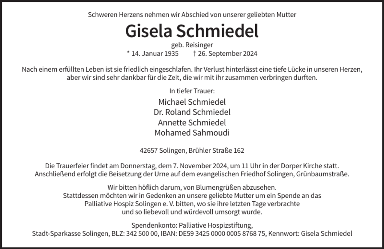<p>Schweren Herzens nehmen wir Abschied von unserer geliebten Mutter</p><p>Gisela Schmiedel<br />geb. Reisinger<br />* 14. Januar 1935<br />† 26. September 2024<br />Nach einem erfüllten Leben ist sie friedlich eingeschlafen. Ihr Verlust hinterlässt eine tiefe Lücke in unseren Herzen,<br />aber wir sind sehr dankbar für die Zeit, die wir mit ihr zusammen verbringen durften.<br />In tiefer Trauer:</p><p>Michael Schmiedel<br />Dr. Roland Schmiedel<br />Annette Schmiedel<br />Mohamed Sahmoudi<br />42657 Solingen, Brühler Straße 162<br />Die Trauerfeier findet am Donnerstag, dem 7. November 2024, um 11 Uhr in der Dorper Kirche statt.<br />Anschließend erfolgt die Beisetzung der Urne auf dem evangelischen Friedhof Solingen, Grünbaumstraße.<br />Wir bitten höflich darum, von Blumengrüßen abzusehen.<br />Stattdessen möchten wir in Gedenken an unsere geliebte Mutter um ein Spende an das<br />Palliative Hospiz Solingen e. V. bitten, wo sie ihre letzten Tage verbrachte<br />und so liebevoll und würdevoll umsorgt wurde.<br />Spendenkonto: Palliative Hospizstiftung,<br />Stadt-Sparkasse Solingen, BLZ: 342 5, IBAN: DE59 3425 05 8768 75, Kennwort: Gisela Schmiedel</p>