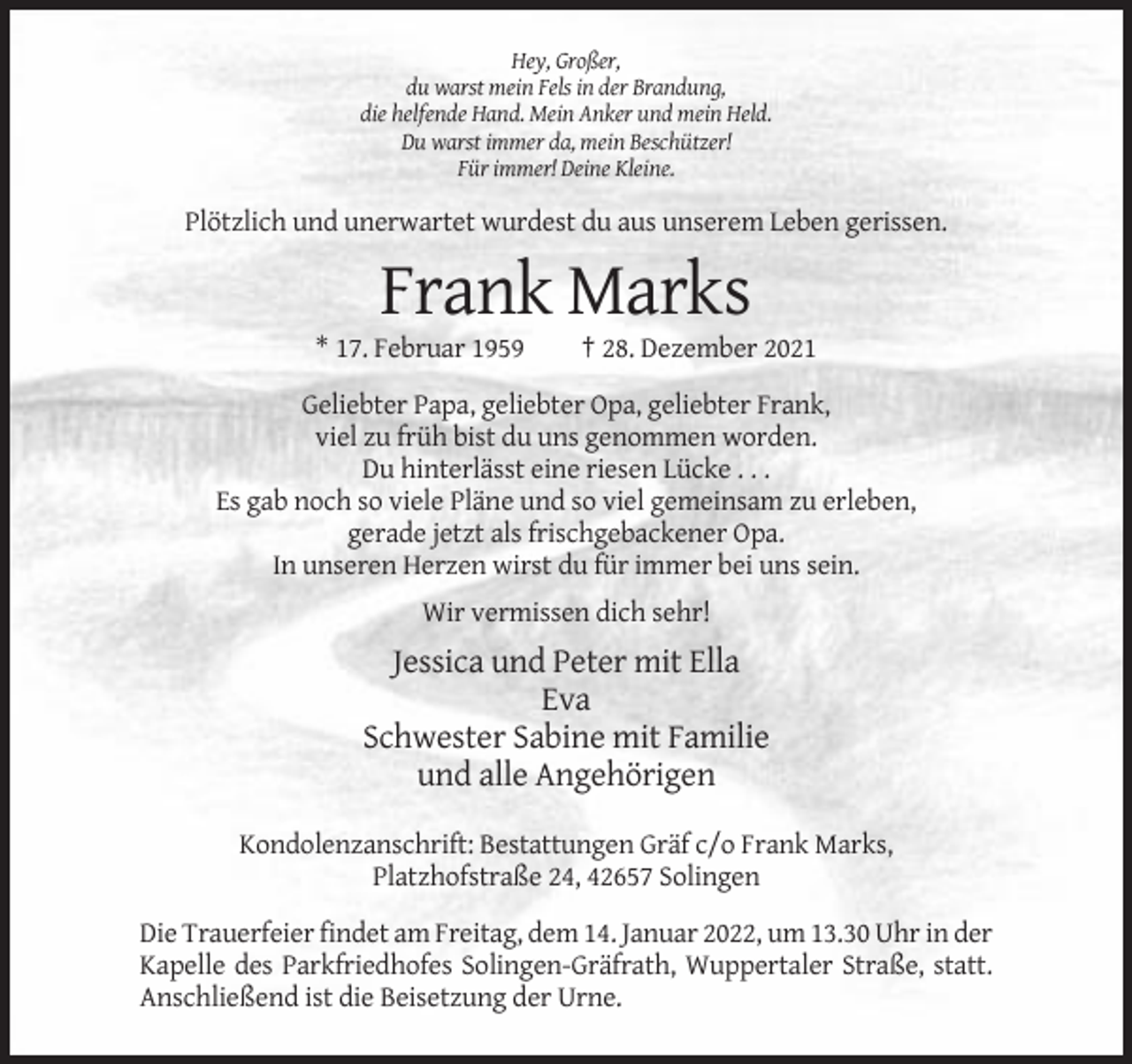 <p>Hey, Großer,<br />du warst mein Fels in der Brandung,<br />die helfende Hand. Mein Anker und mein Held.<br />Du warst immer da, mein Beschützer!<br />Für immer! Deine Kleine.</p><p>Plötzlich und unerwartet wurdest du aus unserem Leben gerissen.</p><p>Frank Marks<br />* 17. Februar 1959</p><p>† 28. Dezember 2021</p><p>Geliebter Papa, geliebter Opa, geliebter Frank,<br />viel zu früh bist du uns genommen worden.<br />Du hinterlässt eine riesen Lücke . . .<br />Es gab noch so viele Pläne und so viel gemeinsam zu erleben,<br />gerade jetzt als frischgebackener Opa.<br />In unseren Herzen wirst du für immer bei uns sein.<br />Wir vermissen dich sehr!</p><p>Jessica und Peter mit Ella<br />Eva<br />Schwester Sabine mit Familie<br />und alle Angehörigen<br />Kondolenzanschrift: Bestattungen Gräf c/o Frank Marks,<br />Platzhofstraße 24, 42657 Solingen<br />Die Trauerfeier findet am Freitag, dem 14. Januar 2022, um 13.30 Uhr in der<br />Kapelle des Parkfriedhofes Solingen-Gräfrath, Wuppertaler Straße, statt.<br />Anschließend ist die Beisetzung der Urne.</p>