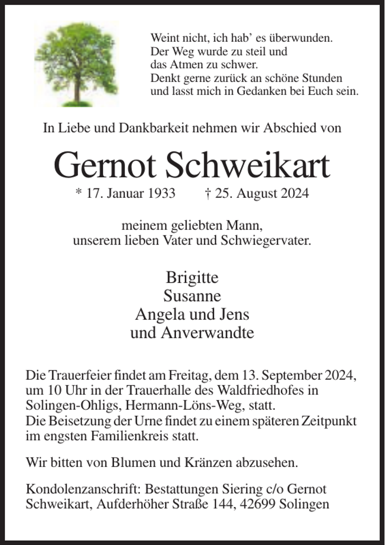 <p>Weint nicht, ich hab’ es überwunden.<br />Der Weg wurde zu steil und<br />das Atmen zu schwer.<br />Denkt gerne zurück an schöne Stunden<br />und lasst mich in Gedanken bei Euch sein.</p>
<p>In Liebe und Dankbarkeit nehmen wir Abschied von</p>
<p>Gernot Schweikart<br />* 17. Januar 1933</p>
<p>† 25. August 2024</p>
<p>meinem geliebten Mann,<br />unserem lieben Vater und Schwiegervater.</p>
<p>Brigitte<br />Susanne<br />Angela und Jens<br />und Anverwandte<br />Die Trauerfeier findet am Freitag, dem 13. September 2024,<br />um 10 Uhr in der Trauerhalle des Waldfriedhofes in<br />Solingen-Ohligs, Hermann-Löns-Weg, statt.<br />Die Beisetzung der Urne findet zu einem späteren Zeitpunkt<br />im engsten Familienkreis statt.<br />Wir bitten von Blumen und Kränzen abzusehen.<br />Kondolenzanschrift: Bestattungen Siering c/o Gernot<br />Schweikart, Aufderhöher Straße 144, 42699 Solingen</p>