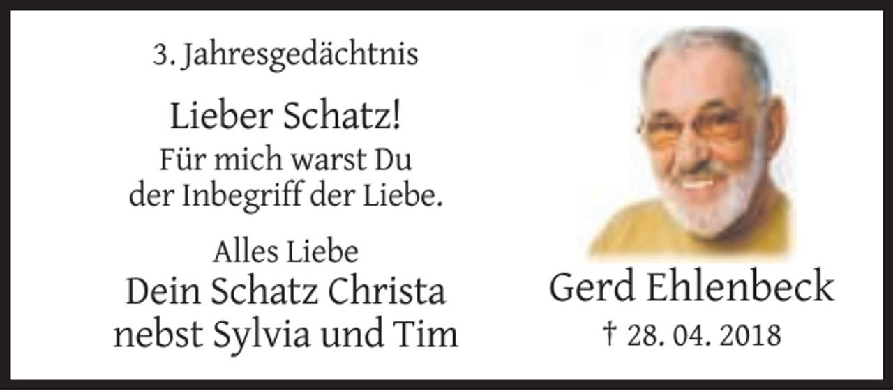 <p>3. Jahresgedächtnis</p><p>Lieber Schatz!<br />Für mich warst Du<br />der Inbegriff der Liebe.<br />Alles Liebe</p><p>Dein Schatz Christa<br />nebst Sylvia und Tim</p><p>Gerd Ehlenbeck<br />† 28. 04. 2018</p>