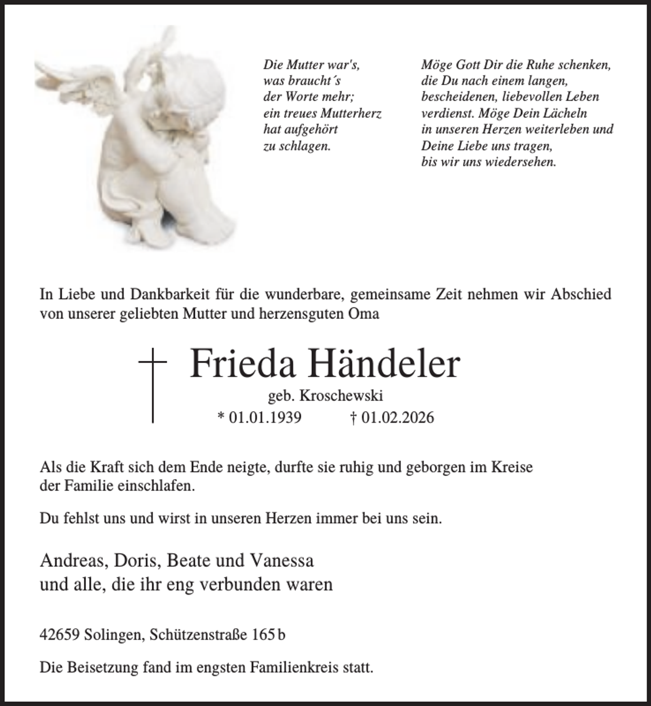 <p>Die Mutter war's,<br />was braucht´s<br />der Worte mehr;<br />ein treues Mutterherz<br />hat aufgehört<br />zu schlagen.</p><p>Möge Gott Dir die Ruhe schenken,<br />die Du nach einem langen,<br />bescheidenen, liebevollen Leben<br />verdienst. Möge Dein Lächeln<br />in unseren Herzen weiterleben und<br />Deine Liebe uns tragen,<br />bis wir uns wiedersehen.</p><p>In Liebe und Dankbarkeit für die wunderbare, gemeinsame Zeit nehmen wir Abschied<br />von unserer geliebten Mutter und herzensguten Oma</p><p>Frieda Händeler<br />geb. Kroschewski<br />* 01.01.1939<br />† 01.02.2026<br />Als die Kraft sich dem Ende neigte, durfte sie ruhig und geborgen im Kreise<br />der Familie einschlafen.<br />Du fehlst uns und wirst in unseren Herzen immer bei uns sein.</p><p>Andreas, Doris, Beate und Vanessa<br />und alle, die ihr eng verbunden waren<br />42659 Solingen, Schützenstraße 165 b<br />Die Beisetzung fand im engsten Familienkreis statt.</p>