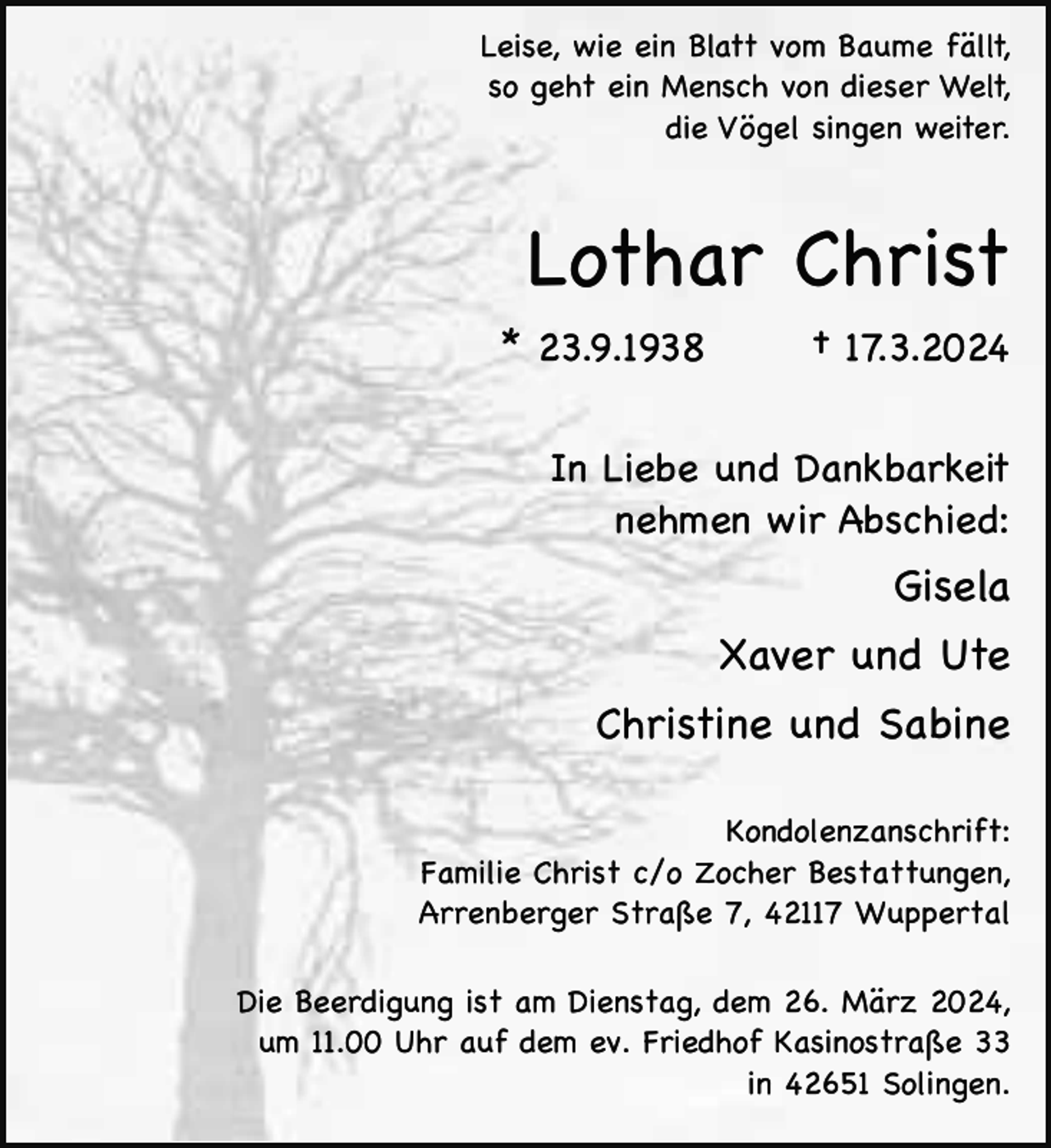 <p>Leise, wie ein Blatt vom Baume fällt,<br />so geht ein Mensch von dieser Welt,<br />die Vögel singen weiter.</p><p>Lothar Christ<br />* 23.9.1938</p><p>† 17.3.2024</p><p>In Liebe und Dankbarkeit<br />nehmen wir Abschied:</p><p>Gisela<br />Xaver und Ute<br />Christine und Sabine<br />Kondolenzanschrift:<br />Familie Christ c/o Zocher Bestattungen,<br />Arrenberger Straße 7, 42117 Wuppertal<br />Die Beerdigung ist am Dienstag, dem 26. März 2024,<br />um 11.00 Uhr auf dem ev. Friedhof Kasinostraße 33<br />in 42651 Solingen.</p>