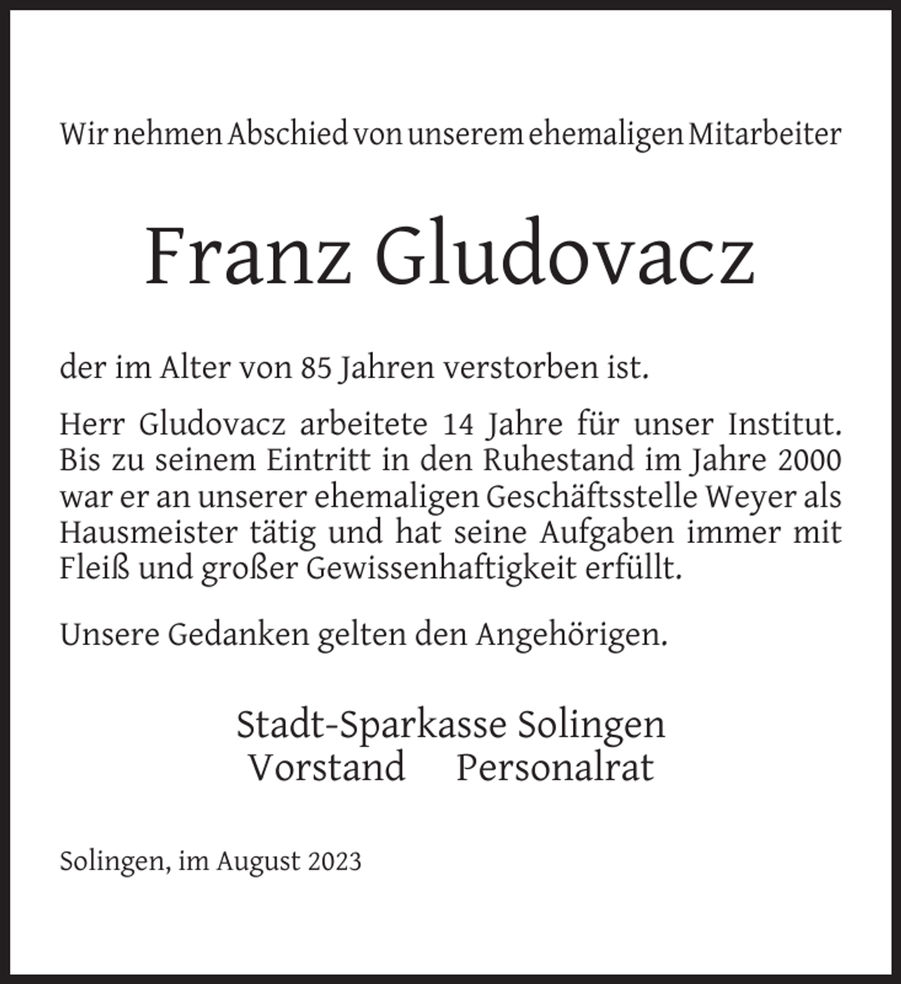 <p>Wir nehmen Abschied von unserem ehemaligen Mitarbeiter</p><p>Franz Gludovacz<br />der im Alter von 85 Jahren verstorben ist.<br />Herr Gludovacz arbeitete 14 Jahre für unser Institut.<br />Bis zu seinem Eintritt in den Ruhestand im Jahre 2000<br />war er an unserer ehemaligen Geschäftsstelle Weyer als<br />Hausmeister tätig und hat seine Aufgaben immer mit<br />Fleiß und großer Gewissenhaftigkeit erfüllt.<br />Unsere Gedanken gelten den Angehörigen.</p><p>Stadt-Sparkasse Solingen<br />Vorstand Personalrat<br />Solingen, im August 2023</p>