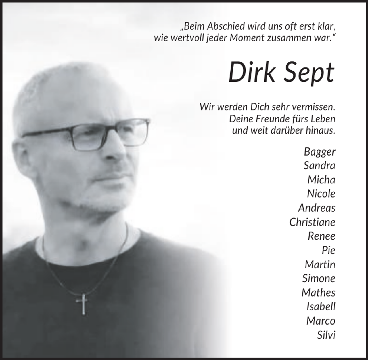 <p>„Beim Abschied wird uns oft erst klar,<br />wie wertvoll jeder Moment zusammen war.“</p><p>Dirk Sept<br />Wir werden Dich sehr vermissen.<br />Deine Freunde fürs Leben<br />und weit darüber hinaus.</p><p>Bagger<br />Sandra<br />Micha<br />Nicole<br />Andreas<br />Christiane<br />Renee<br />Pie<br />Martin<br />Simone<br />Mathes<br />Isabell<br />Marco<br />Silvi</p>