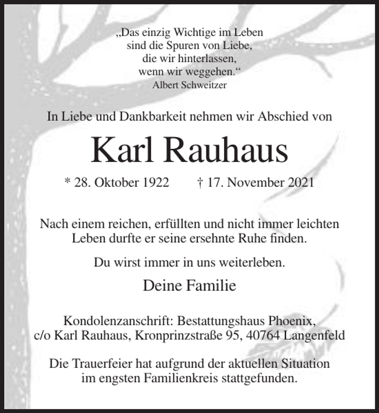 <p>„Das einzig Wichtige im Leben<br />sind die Spuren von Liebe,<br />die wir hinterlassen,<br />wenn wir weggehen.“<br />Albert Schweitzer</p><p>In Liebe und Dankbarkeit nehmen wir Abschied von</p><p>Karl Rauhaus<br />* 28. Oktober 1922</p><p>† 17. November 2021</p><p>Nach einem reichen, erfüllten und nicht immer leichten<br />Leben durfte er seine ersehnte Ruhe finden.<br />Du wirst immer in uns weiterleben.</p><p>Deine Familie<br />Kondolenzanschrift: Bestattungshaus Phoenix,<br />c/o Karl Rauhaus, Kronprinzstraße 95, 40764 Langenfeld<br />Die Trauerfeier hat aufgrund der aktuellen Situation<br />im engsten Familienkreis stattgefunden.</p>