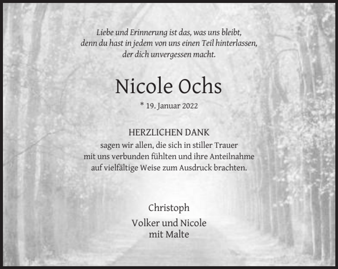<p>Liebe und Erinnerung ist das, was uns bleibt,<br />denn du hast in jedem von uns einen Teil hinterlassen,<br />der dich unvergessen macht.</p><p>Nicole Ochs<br />* 19. Januar 2022</p><p>HERZLICHEN DANK<br />sagen wir allen, die sich in stiller Trauer<br />mit uns verbunden fühlten und ihre Anteilnahme<br />auf vielfältige Weise zum Ausdruck brachten.</p><p>Christoph<br />Volker und Nicole<br />mit Malte</p>
