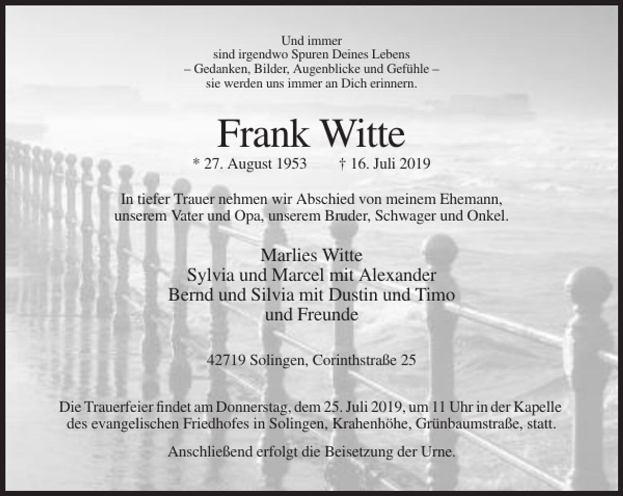 <p>Und immer<br />sind irgendwo Spuren Deines Lebens<br />– Gedanken, Bilder, Augenblicke und Gefühle –<br />sie werden uns immer an Dich erinnern.</p><p>Frank Witte<br />* 27. August 1953</p><p>† 16. Juli 2019</p><p>In tiefer Trauer nehmen wir Abschied von meinem Ehemann,<br />unserem Vater und Opa, unserem Bruder, Schwager und Onkel.</p><p>Marlies Witte<br />Sylvia und Marcel mit Alexander<br />Bernd und Silvia mit Dustin und Timo<br />und Freunde<br />42719 Solingen, Corinthstraße 25<br />Die Trauerfeier findet am Donnerstag, dem 25. Juli 2019, um 11 Uhr in der Kapelle<br />des evangelischen Friedhofes in Solingen, Krahenhöhe, Grünbaumstraße, statt.<br />Anschließend erfolgt die Beisetzung der Urne.</p>