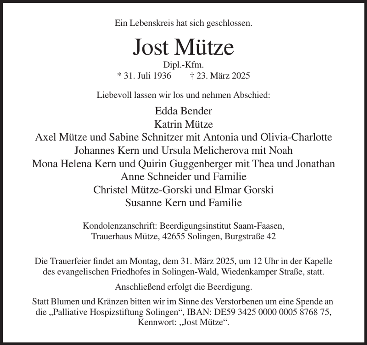 <p>Ein Lebenskreis hat sich geschlossen.</p><p>Jost Mütze<br />Dipl.-Kfm.<br />* 31. Juli 1936<br />† 23. März 2025<br />Liebevoll lassen wir los und nehmen Abschied:</p><p>Edda Bender<br />Katrin Mütze<br />Axel Mütze und Sabine Schnitzer mit Antonia und Olivia-Charlotte<br />Johannes Kern und Ursula Melicherova mit Noah<br />Mona Helena Kern und Quirin Guggenberger mit Thea und Jonathan<br />Anne Schneider und Familie<br />Christel Mütze-Gorski und Elmar Gorski<br />Susanne Kern und Familie<br />Kondolenzanschrift: Beerdigungsinstitut Saam-Faasen,<br />Trauerhaus Mütze, 42655 Solingen, Burgstraße 42<br />Die Trauerfeier findet am Montag, dem 31. März 2025, um 12 Uhr in der Kapelle<br />des evangelischen Friedhofes in Solingen-Wald, Wiedenkamper Straße, statt.<br />Anschließend erfolgt die Beerdigung.<br />Statt Blumen und Kränzen bitten wir im Sinne des Verstorbenen um eine Spende an<br />die „Palliative Hospizstiftung Solingen“, IBAN: DE59 3425 05 8768 75,<br />Kennwort: „Jost Mütze“.</p>