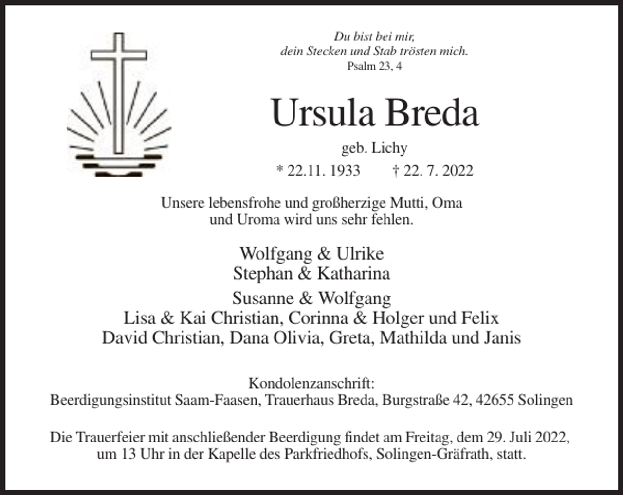 <p>Du bist bei mir,<br />dein Stecken und Stab trösten mich.<br />Psalm 23, 4</p><p>Ursula Breda<br />geb. Lichy<br />* 22.11. 1933<br />† 22. 7. 2022<br />Unsere lebensfrohe und großherzige Mutti, Oma<br />und Uroma wird uns sehr fehlen.</p><p>Wolfgang &amp; Ulrike<br />Stephan &amp; Katharina<br />Susanne &amp; Wolfgang<br />Lisa &amp; Kai Christian, Corinna &amp; Holger und Felix<br />David Christian, Dana Olivia, Greta, Mathilda und Janis<br />Kondolenzanschrift:<br />Beerdigungsinstitut Saam-Faasen, Trauerhaus Breda, Burgstraße 42, 42655 Solingen<br />Die Trauerfeier mit anschließender Beerdigung findet am Freitag, dem 29. Juli 2022,<br />um 13 Uhr in der Kapelle des Parkfriedhofs, Solingen-Gräfrath, statt.</p>
