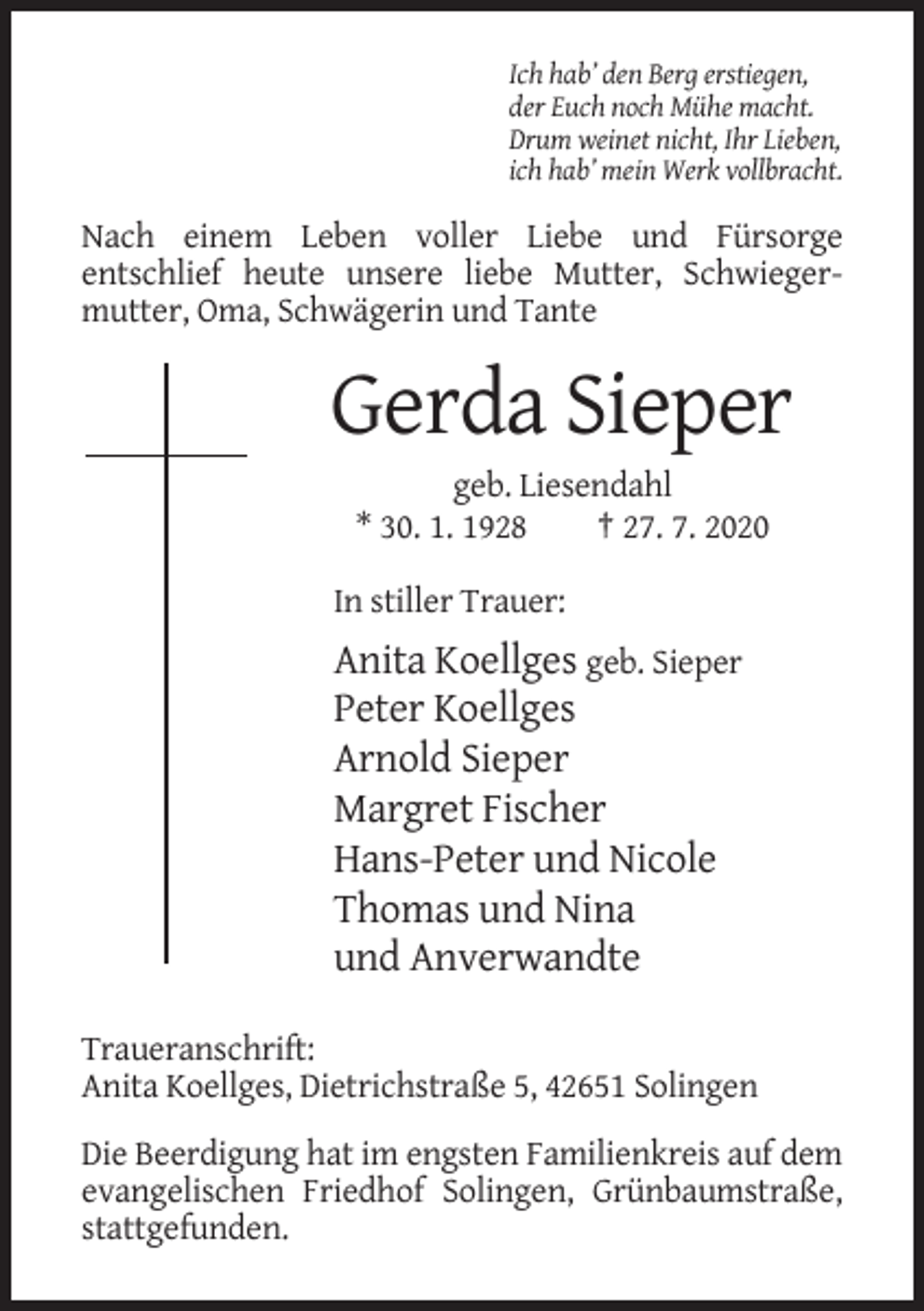 <p>Ich hab’ den Berg erstiegen,<br />der Euch noch Mühe macht.<br />Drum weinet nicht, Ihr Lieben,<br />ich hab’ mein Werk vollbracht.</p><p>Nach einem Leben voller Liebe und Fürsorge<br />entschlief heute unsere liebe Mutter, Schwiegermutter, Oma, Schwägerin und Tante</p><p>Gerda Sieper<br />geb. Liesendahl<br />* 30. 1. 1928<br />† 27. 7. 2020<br />In stiller Trauer:</p><p>Anita Koellges geb. Sieper<br />Peter Koellges<br />Arnold Sieper<br />Margret Fischer<br />Hans-Peter und Nicole<br />Thomas und Nina<br />und Anverwandte<br />Traueranschrift:<br />Anita Koellges, Dietrichstraße 5, 42651 Solingen<br />Die Beerdigung hat im engsten Familienkreis auf dem<br />evangelischen Friedhof Solingen, Grünbaumstraße,<br />stattgefunden.</p>