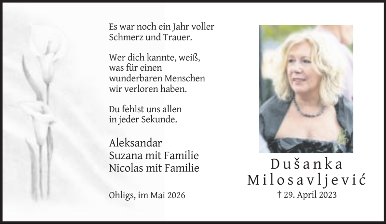 <p>Es war noch ein Jahr voller<br />Schmerz und Trauer.<br />Wer dich kannte, weiß,<br />was für einen<br />wunderbaren Menschen<br />wir verloren haben.<br />Du fehlst uns allen<br />in jeder Sekunde.</p><p>Aleksandar<br />Suzana mit Familie<br />Nicolas mit Familie<br />Ohligs, im Mai 2026</p><p>Dušanka<br />Milosavljević<br />† 29. April 2023</p>