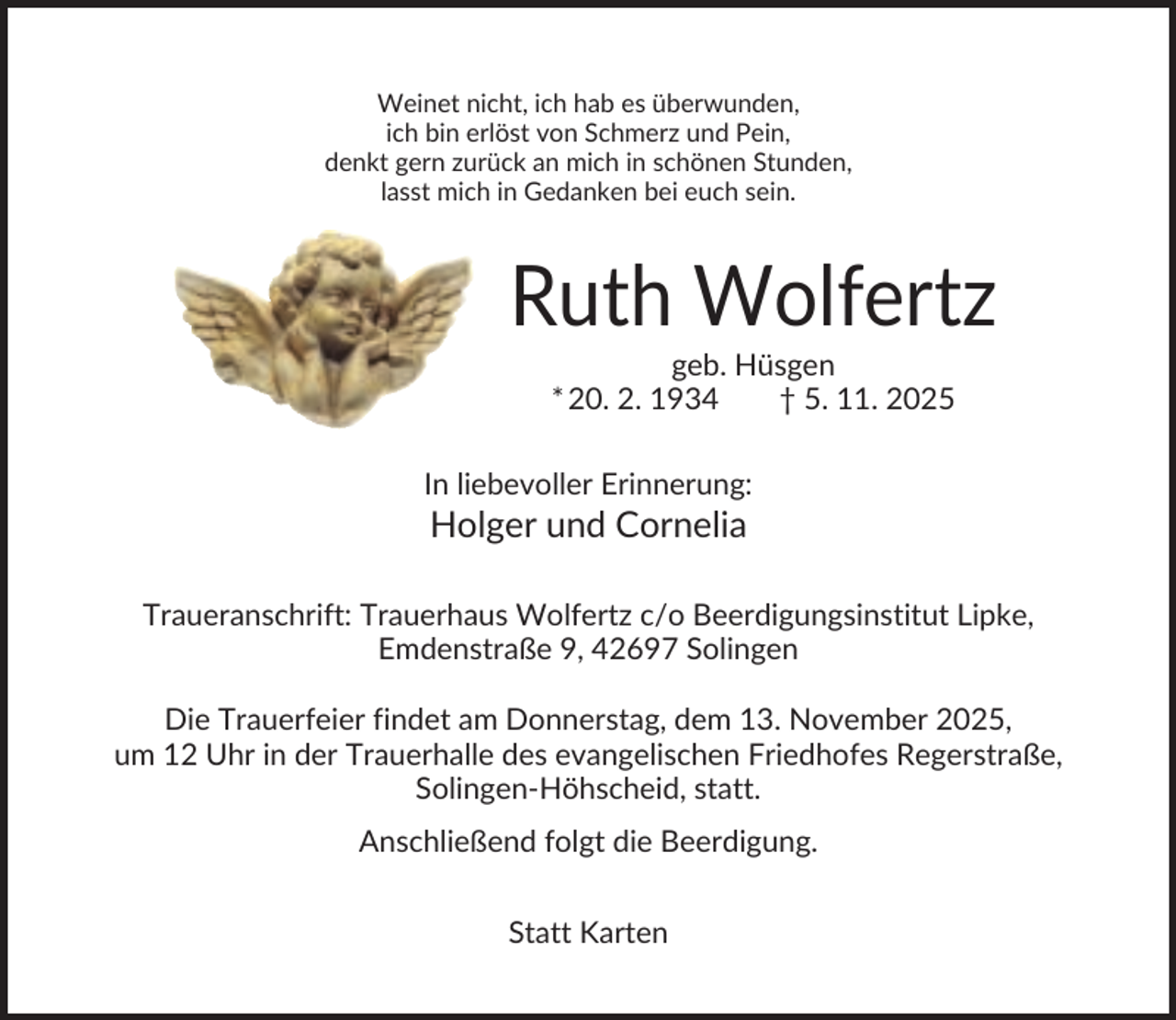 <p>Weinet nicht, ich hab es überwunden,<br />ich bin erlöst von Schmerz und Pein,<br />denkt gern zurück an mich in schönen Stunden,<br />lasst mich in Gedanken bei euch sein.</p><p>Ruth Wolfertz<br />geb. Hüsgen<br />* 20. 2. 1934<br />† 5. 11. 2025<br />In liebevoller Erinnerung:</p><p>Holger und Cornelia<br />Traueranschrift: Trauerhaus Wolfertz c/o Beerdigungsinstitut Lipke,<br />Emdenstraße 9, 42697 Solingen<br />Die Trauerfeier findet am Donnerstag, dem 13. November 2025,<br />um 12 Uhr in der Trauerhalle des evangelischen Friedhofes Regerstraße,<br />Solingen-Höhscheid, statt.<br />Anschließend folgt die Beerdigung.<br />Statt Karten</p>