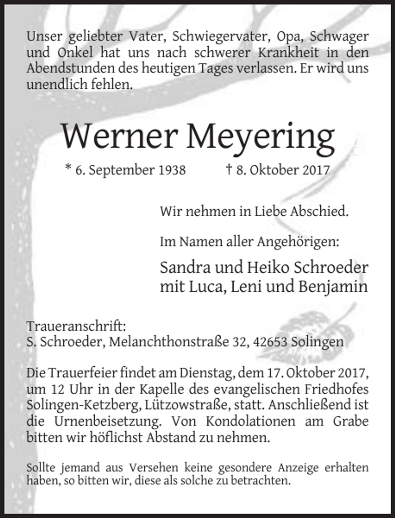 <p>Unser geliebter Vater, Schwiegervater, Opa, Schwager<br />und Onkel hat uns nach schwerer Krankheit in den<br />Abendstunden des heutigen Tages verlassen. Er wird uns<br />unendlich fehlen.</p><p>Werner Meyering<br />* 6. September 1938</p><p>† 8. Oktober 2017</p><p>Wir nehmen in Liebe Abschied.<br />Im Namen aller Angehörigen:</p><p>Sandra und Heiko Schroeder<br />mit Luca, Leni und Benjamin<br />Traueranschrift:<br />S. Schroeder, Melanchthonstraße 32, 42653 Solingen<br />Die Trauerfeier findet am Dienstag, dem 17. Oktober 2017,<br />um 12 Uhr in der Kapelle des evangelischen Friedhofes<br />Solingen-Ketzberg, Lützowstraße, statt. Anschließend ist<br />die Urnenbeisetzung. Von Kondolationen am Grabe<br />bitten wir höflichst Abstand zu nehmen.<br />Sollte jemand aus Versehen keine gesondere Anzeige erhalten<br />haben, so bitten wir, diese als solche zu betrachten.</p>
