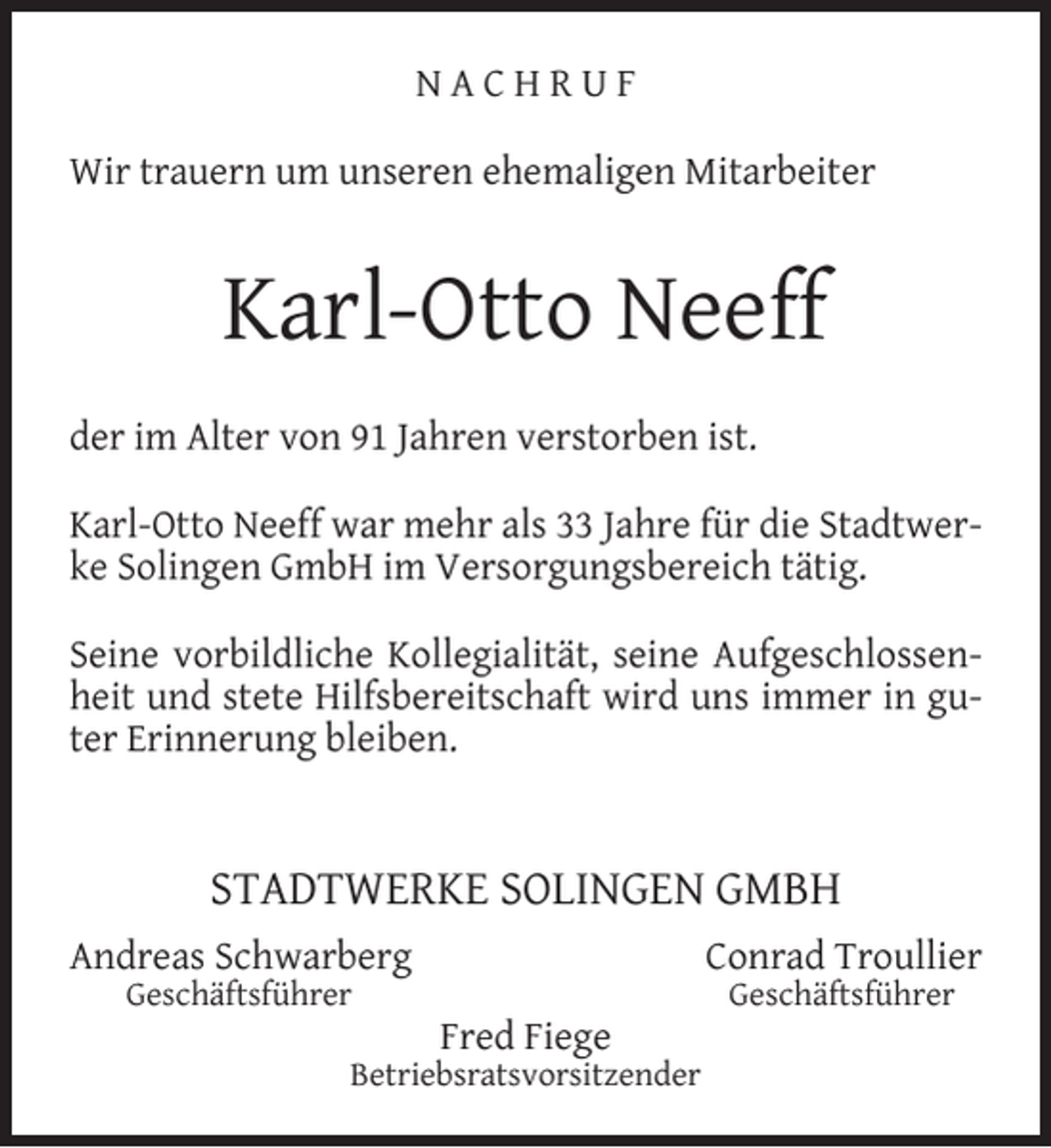 <p>NACHRUF<br />Wir trauern um unseren ehemaligen Mitarbeiter</p><p>Karl-Otto Neeff<br />der im Alter von 91 Jahren verstorben ist.<br />Karl-Otto Neeff war mehr als 33 Jahre für die Stadtwerke Solingen GmbH im Versorgungsbereich tätig.<br />Seine vorbildliche Kollegialität, seine Aufgeschlossenheit und stete Hilfsbereitschaft wird uns immer in guter Erinnerung bleiben.</p><p>STADTWERKE SOLINGEN GMBH<br />Andreas Schwarberg<br />Geschäftsführer</p><p>Conrad Troullier<br />Fred Fiege</p><p>Betriebsratsvorsitzender</p><p>Geschäftsführer</p>