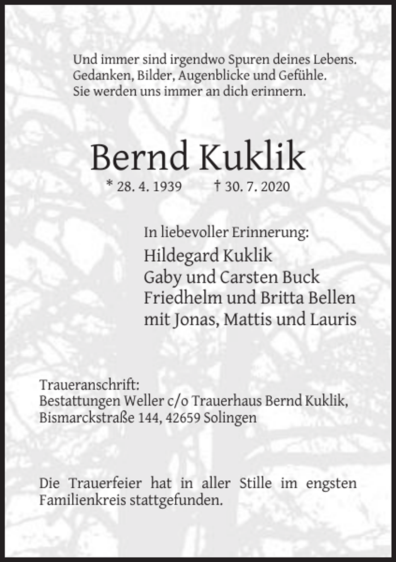 <p>Und immer sind irgendwo Spuren deines Lebens.<br />Gedanken, Bilder, Augenblicke und Gefühle.<br />Sie werden uns immer an dich erinnern.</p><p>Bernd Kuklik<br />* 28. 4. 1939</p><p>† 30. 7. 2020</p><p>In liebevoller Erinnerung:</p><p>Hildegard Kuklik<br />Gaby und Carsten Buck<br />Friedhelm und Britta Bellen<br />mit Jonas, Mattis und Lauris</p><p>Traueranschrift:<br />Bestattungen Weller c/o Trauerhaus Bernd Kuklik,<br />Bismarckstraße 144, 42659 Solingen</p><p>Die Trauerfeier hat in aller Stille im engsten<br />Familienkreis stattgefunden.</p>