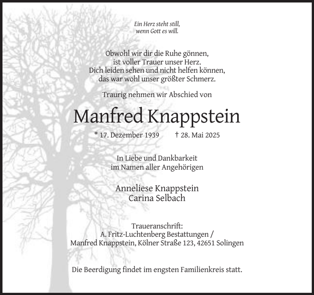 <p>Ein Herz steht still,<br />wenn Gott es will.</p><p>Obwohl wir dir die Ruhe gönnen,<br />ist voller Trauer unser Herz.<br />Dich leiden sehen und nicht helfen können,<br />das war wohl unser größter Schmerz.<br />Traurig nehmen wir Abschied von</p><p>Manfred Knappstein<br />* 17. Dezember 1939</p><p>† 28. Mai 2025</p><p>In Liebe und Dankbarkeit<br />im Namen aller Angehörigen</p><p>Anneliese Knappstein<br />Carina Selbach<br />Traueranschrift:<br />A. Fritz-Luchtenberg Bestattungen /<br />Manfred Knappstein, Kölner Straße 123, 42651 Solingen</p><p>Die Beerdigung findet im engsten Familienkreis statt.</p>