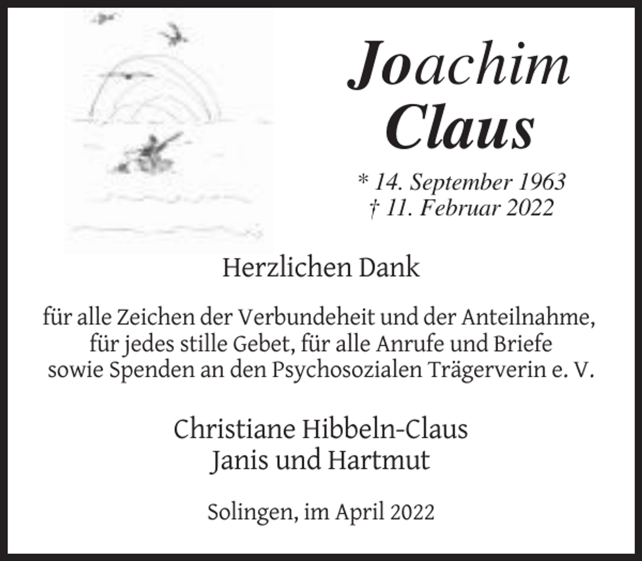 <p>Joachim<br />Claus<br />* 14. September 1963<br />† 11. Februar 2022</p><p>Herzlichen Dank<br />für alle Zeichen der Verbundeheit und der Anteilnahme,<br />für jedes stille Gebet, für alle Anrufe und Briefe<br />sowie Spenden an den Psychosozialen Trägerverin e. V.</p><p>Christiane Hibbeln-Claus<br />Janis und Hartmut<br />Solingen, im April 2022</p>