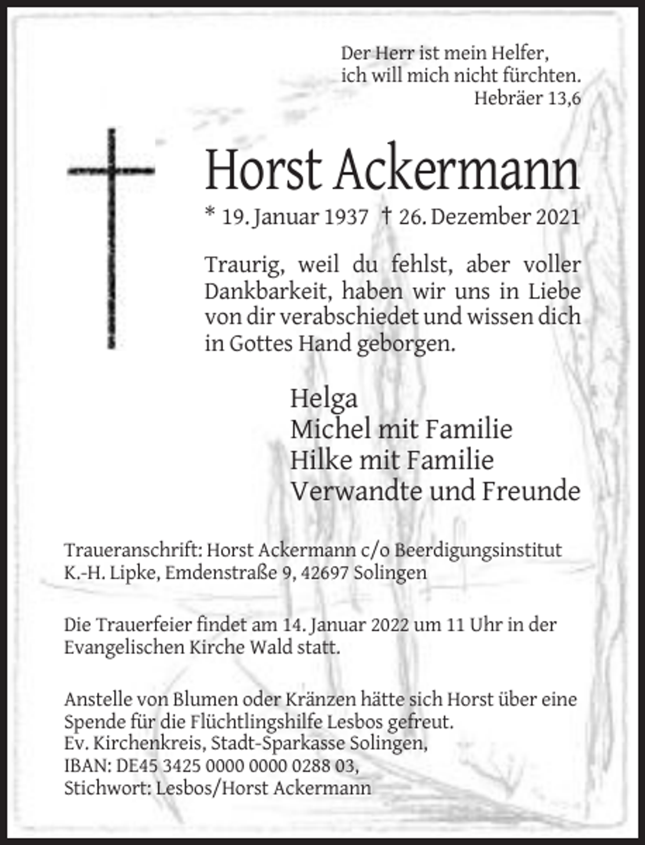 <p>Der Herr ist mein Helfer,<br />ich will mich nicht fürchten.<br />Hebräer 13,6</p><p>Horst Ackermann<br />* 19. Januar 1937 † 26. Dezember 2021<br />Traurig, weil du fehlst, aber voller<br />Dankbarkeit, haben wir uns in Liebe<br />von dir verabschiedet und wissen dich<br />in Gottes Hand geborgen.</p><p>Helga<br />Michel mit Familie<br />Hilke mit Familie<br />Verwandte und Freunde<br />Traueranschrift: Horst Ackermann c/o Beerdigungsinstitut<br />K.-H. Lipke, Emdenstraße 9, 42697 Solingen<br />Die Trauerfeier findet am 14. Januar 2022 um 11 Uhr in der<br />Evangelischen Kirche Wald statt.<br />Anstelle von Blumen oder Kränzen hätte sich Horst über eine<br />Spende für die Flüchtlingshilfe Lesbos gefreut.<br />Ev. Kirchenkreis, Stadt-Sparkasse Solingen,<br />IBAN: DE45 3425 0288 03,<br />Stichwort: Lesbos/Horst Ackermann</p>