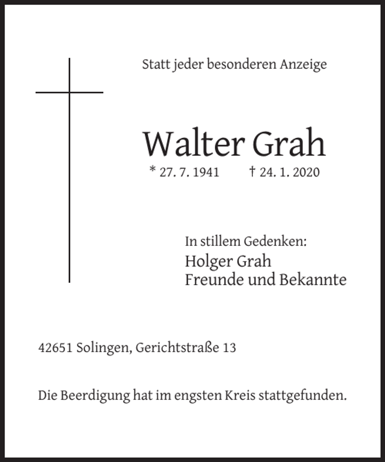 <p>Statt jeder besonderen Anzeige</p><p>Walter Grah<br />* 27. 7. 1941</p><p>† 24. 1. 2020</p><p>In stillem Gedenken:</p><p>Holger Grah<br />Freunde und Bekannte</p><p>42651 Solingen, Gerichtstraße 13</p><p>Die Beerdigung hat im engsten Kreis stattgefunden.</p>