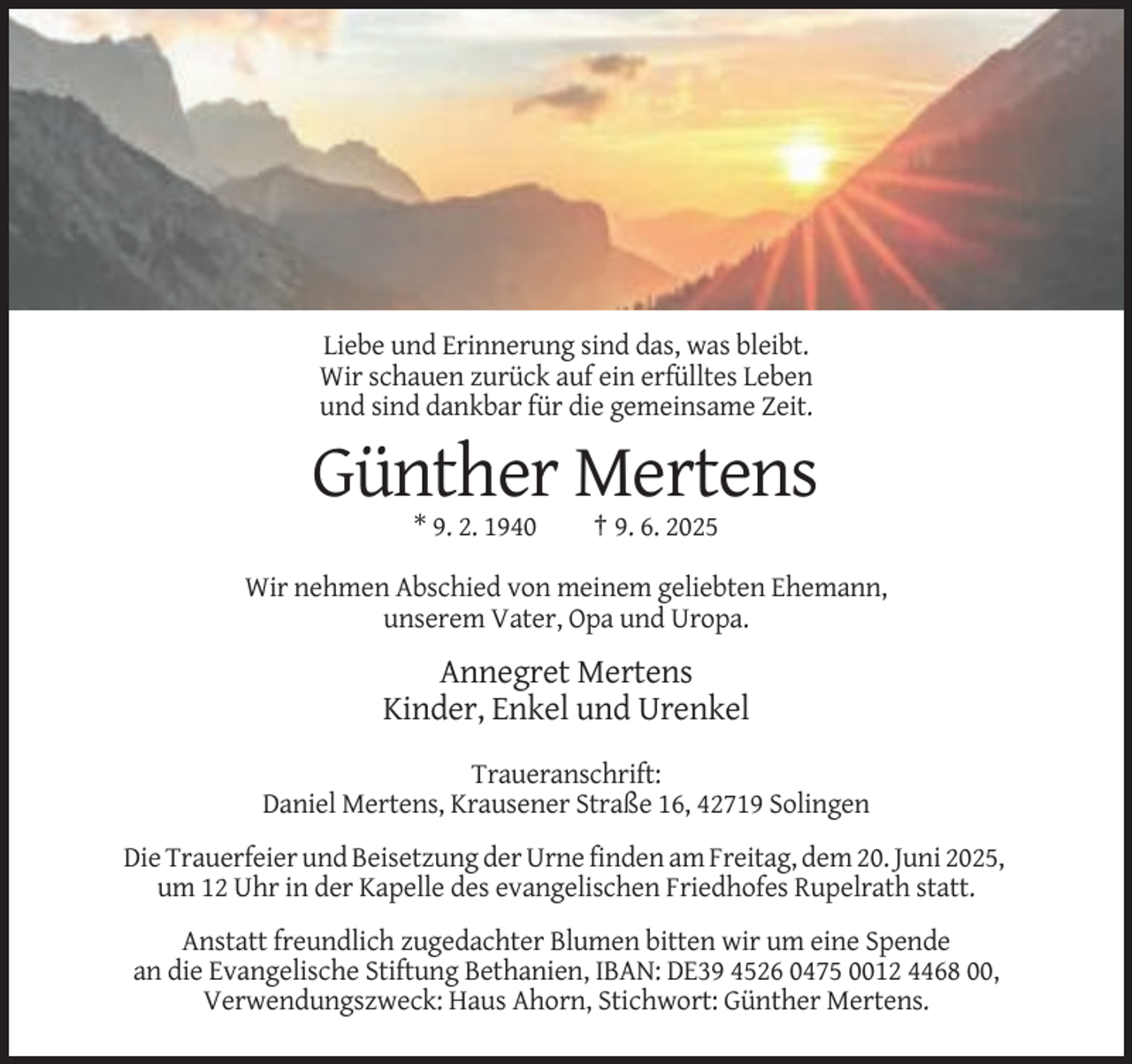 <p>Liebe und Erinnerung sind das, was bleibt.<br />Wir schauen zurück auf ein erfülltes Leben<br />und sind dankbar für die gemeinsame Zeit.</p><p>Günther Mertens<br />* 9. 2. 1940</p><p>† 9. 6. 2025</p><p>Wir nehmen Abschied von meinem geliebten Ehemann,<br />unserem Vater, Opa und Uropa.</p><p>Annegret Mertens<br />Kinder, Enkel und Urenkel<br />Traueranschrift:<br />Daniel Mertens, Krausener Straße 16, 42719 Solingen<br />Die Trauerfeier und Beisetzung der Urne finden am Freitag, dem 20. Juni 2025,<br />um 12 Uhr in der Kapelle des evangelischen Friedhofes Rupelrath statt.<br />Anstatt freundlich zugedachter Blumen bitten wir um eine Spende<br />an die Evangelische Stiftung Bethanien, IBAN: DE39 4526 0475 0012 4468 00,<br />Verwendungszweck: Haus Ahorn, Stichwort: Günther Mertens.</p>