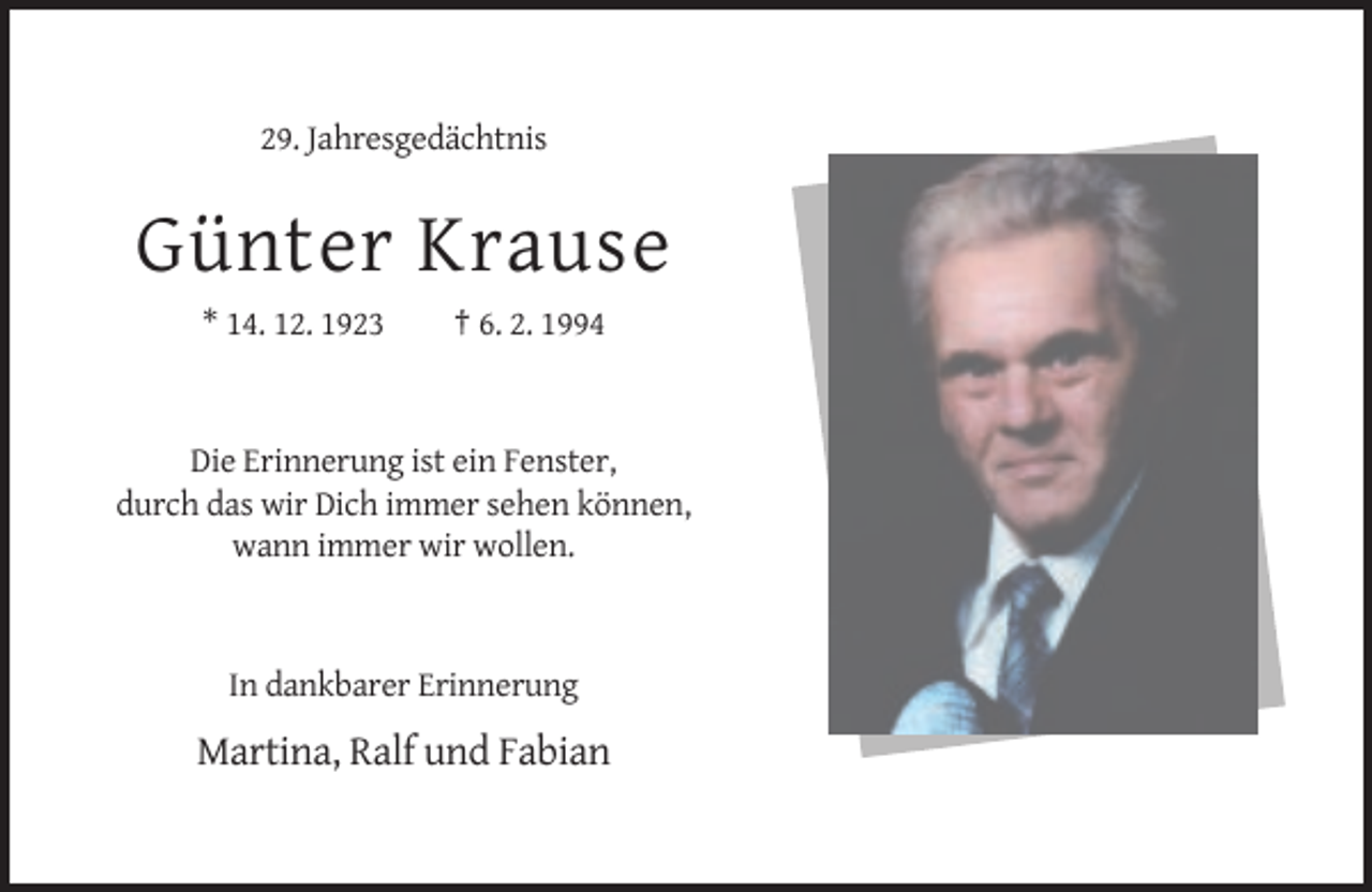<p>29. Jahresgedächtnis</p><p>Günter Krause<br />* 14. 12. 1923</p><p>† 6. 2. 1994</p><p>Die Erinnerung ist ein Fenster,<br />durch das wir Dich immer sehen können,<br />wann immer wir wollen.</p><p>In dankbarer Erinnerung</p><p>Martina, Ralf und Fabian</p>