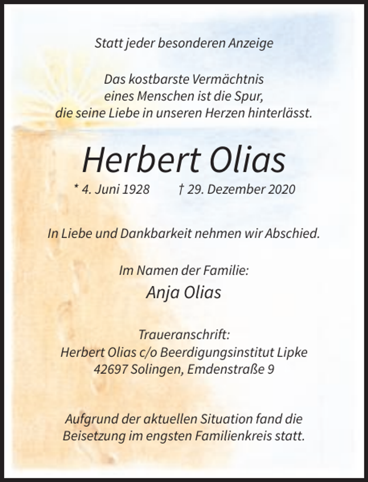 <p>Statt jeder besonderen Anzeige<br />Das kostbarste Vermächtnis<br />eines Menschen ist die Spur,<br />die seine Liebe in unseren Herzen hinterlässt.</p><p>Herbert Olias<br />* 4. Juni 1928</p><p>† 29. Dezember 2020</p><p>In Liebe und Dankbarkeit nehmen wir Abschied.<br />Im Namen der Familie:</p><p>Anja Olias<br />Traueranschrift:<br />Herbert Olias c/o Beerdigungsinstitut Lipke<br />42697 Solingen, Emdenstraße 9</p><p>Aufgrund der aktuellen Situation fand die<br />Beisetzung im engsten Familienkreis statt.</p>