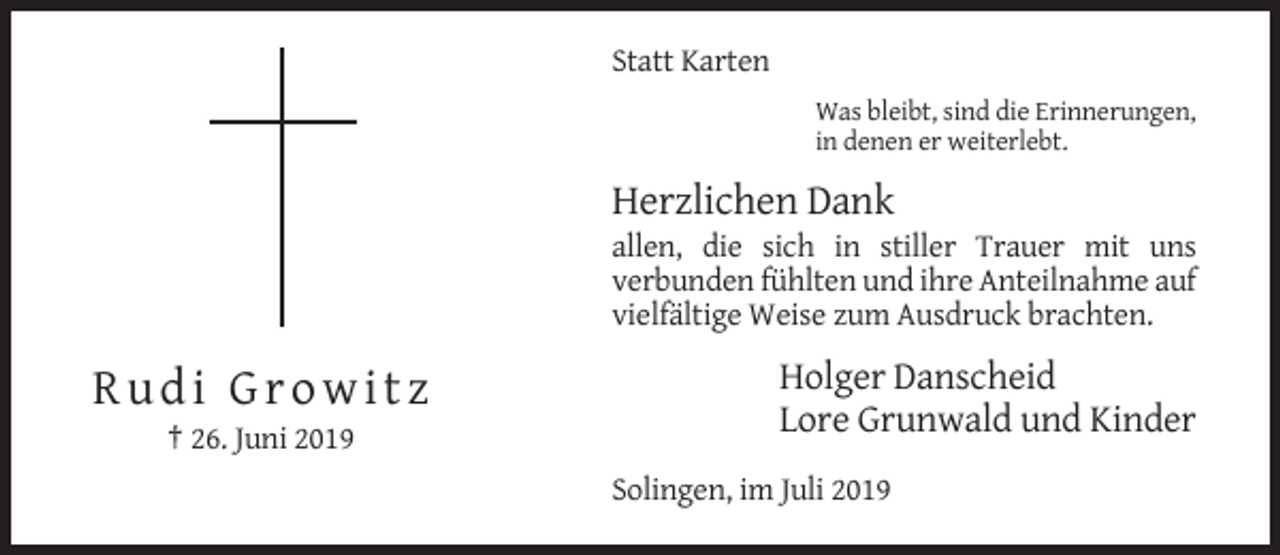 <p>Statt Karten<br />Was bleibt, sind die Erinnerungen,<br />in denen er weiterlebt.</p><p>Herzlichen Dank<br />allen, die sich in stiller Trauer mit uns<br />verbunden fühlten und ihre Anteilnahme auf<br />vielfältige Weise zum Ausdruck brachten.</p><p>Rudi Growitz</p><p>Holger Danscheid<br />Lore Grunwald und Kinder</p><p>† 26. Juni 2019<br />Solingen, im Juli 2019</p>
