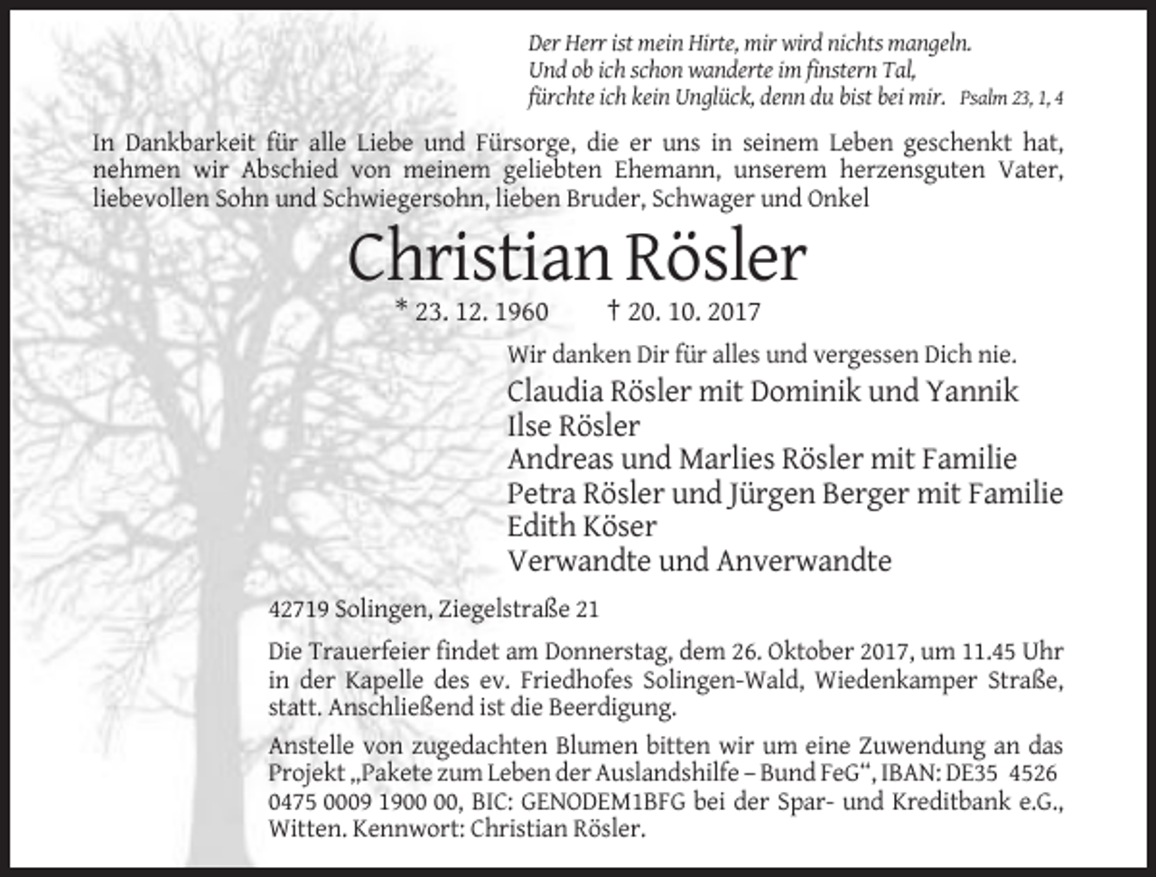 <p>Der Herr ist mein Hirte, mir wird nichts mangeln.<br />Und ob ich schon wanderte im finstern Tal,<br />fürchte ich kein Unglück, denn du bist bei mir. Psalm 23, 1, 4</p><p>In Dankbarkeit für alle Liebe und Fürsorge, die er uns in seinem Leben geschenkt hat,<br />nehmen wir Abschied von meinem geliebten Ehemann, unserem herzensguten Vater,<br />liebevollen Sohn und Schwiegersohn, lieben Bruder, Schwager und Onkel</p><p>Christian Rösler<br />* 23. 12. 1960</p><p>† 20. 10. 2017</p><p>Wir danken Dir für alles und vergessen Dich nie.</p><p>Claudia Rösler mit Dominik und Yannik<br />Ilse Rösler<br />Andreas und Marlies Rösler mit Familie<br />Petra Rösler und Jürgen Berger mit Familie<br />Edith Köser<br />Verwandte und Anverwandte<br />42719 Solingen, Ziegelstraße 21<br />Die Trauerfeier findet am Donnerstag, dem 26. Oktober 2017, um 11.45 Uhr<br />in der Kapelle des ev. Friedhofes Solingen-Wald, Wiedenkamper Straße,<br />statt. Anschließend ist die Beerdigung.<br />Anstelle von zugedachten Blumen bitten wir um eine Zuwendung an das<br />Projekt „Pakete zum Leben der Auslandshilfe – Bund FeG“, IBAN: DE35 4526<br />0475 0009 19, BIC: GENODEM1BFG bei der Spar- und Kreditbank e.G.,<br />Witten. Kennwort: Christian Rösler.</p>