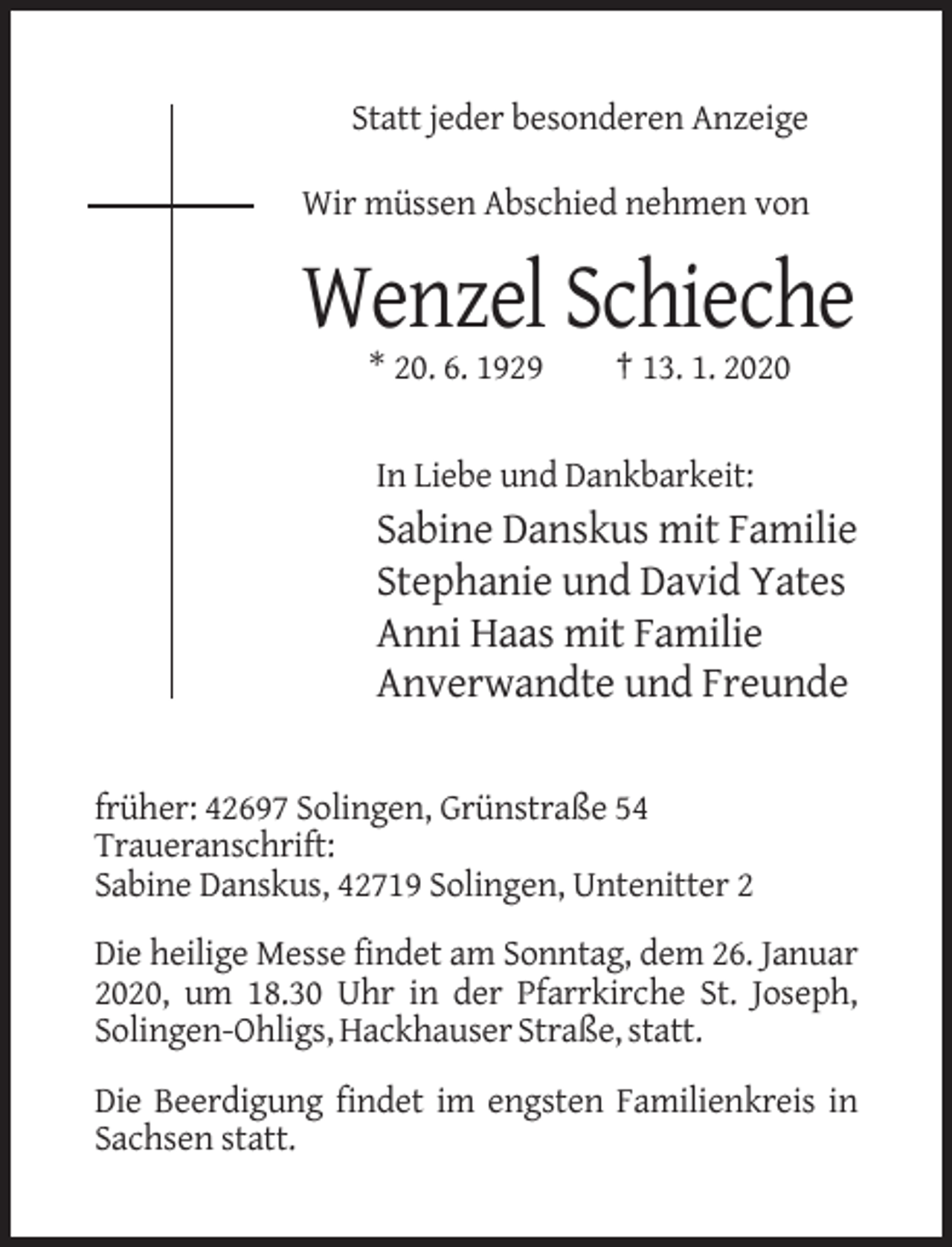 <p>Statt jeder besonderen Anzeige<br />Wir müssen Abschied nehmen von</p><p>Wenzel Schieche<br />* 20. 6. 1929</p><p>† 13. 1. 2020</p><p>In Liebe und Dankbarkeit:</p><p>Sabine Danskus mit Familie<br />Stephanie und David Yates<br />Anni Haas mit Familie<br />Anverwandte und Freunde<br />früher: 42697 Solingen, Grünstraße 54<br />Traueranschrift:<br />Sabine Danskus, 42719 Solingen, Untenitter 2<br />Die heilige Messe findet am Sonntag, dem 26. Januar<br />2020, um 18.30 Uhr in der Pfarrkirche St. Joseph,<br />Solingen-Ohligs, Hackhauser Straße, statt.<br />Die Beerdigung findet im engsten Familienkreis in<br />Sachsen statt.</p>