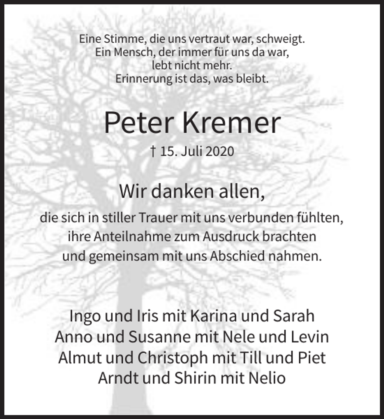 <p>Eine Stimme, die uns vertraut war, schweigt.<br />Ein Mensch, der immer für uns da war,<br />lebt nicht mehr.<br />Erinnerung ist das, was bleibt.</p><p>Peter Kremer<br />† 15. Juli 2020</p><p>Wir danken allen,<br />die sich in stiller Trauer mit uns verbunden fühlten,<br />ihre Anteilnahme zum Ausdruck brachten<br />und gemeinsam mit uns Abschied nahmen.</p><p>Ingo und Iris mit Karina und Sarah<br />Anno und Susanne mit Nele und Levin<br />Almut und Christoph mit Till und Piet<br />Arndt und Shirin mit Nelio</p>