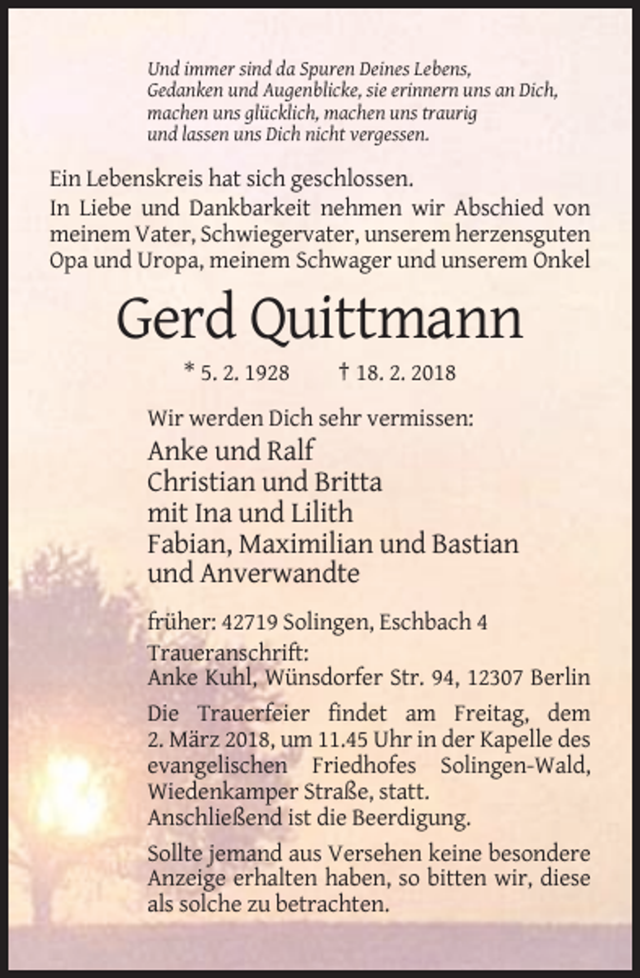 <p>Und immer sind da Spuren Deines Lebens,<br />Gedanken und Augenblicke, sie erinnern uns an Dich,<br />machen uns glücklich, machen uns traurig<br />und lassen uns Dich nicht vergessen.</p><p>Ein Lebenskreis hat sich geschlossen.<br />In Liebe und Dankbarkeit nehmen wir Abschied von<br />meinem Vater, Schwiegervater, unserem herzensguten<br />Opa und Uropa, meinem Schwager und unserem Onkel</p><p>Gerd Quittmann<br />* 5. 2. 1928</p><p>† 18. 2. 2018</p><p>Wir werden Dich sehr vermissen:</p><p>Anke und Ralf<br />Christian und Britta<br />mit Ina und Lilith<br />Fabian, Maximilian und Bastian<br />und Anverwandte<br />früher: 42719 Solingen, Eschbach 4<br />Traueranschrift:<br />Anke Kuhl, Wünsdorfer Str. 94, 12307 Berlin<br />Die Trauerfeier findet am Freitag, dem<br />2. März 2018, um 11.45 Uhr in der Kapelle des<br />evangelischen Friedhofes Solingen-Wald,<br />Wiedenkamper Straße, statt.<br />Anschließend ist die Beerdigung.<br />Sollte jemand aus Versehen keine besondere<br />Anzeige erhalten haben, so bitten wir, diese<br />als solche zu betrachten.</p>