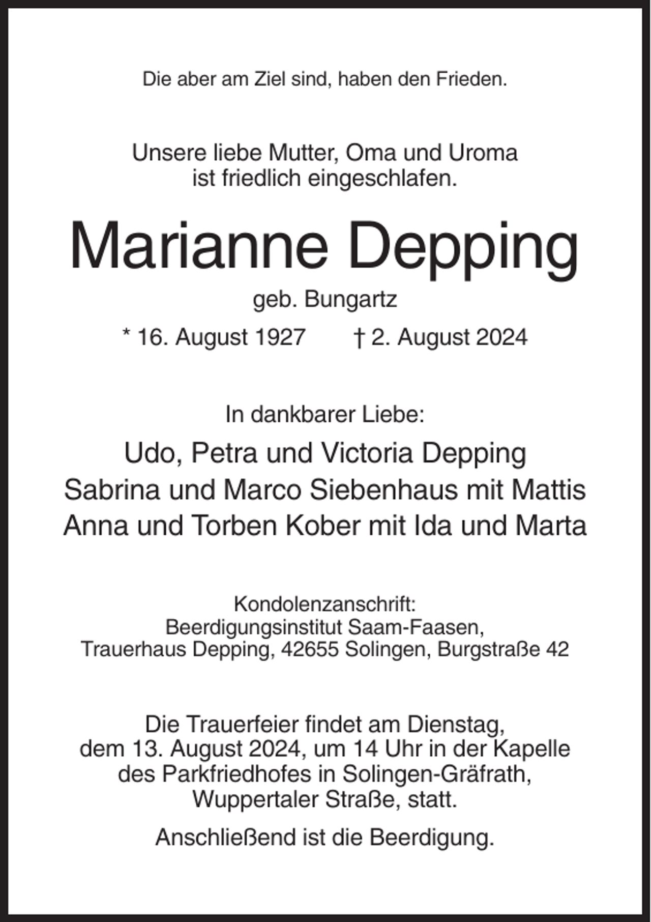 <p>Die aber am Ziel sind, haben den Frieden.</p><p>Unsere liebe Mutter, Oma und Uroma<br />ist friedlich eingeschlafen.</p><p>Marianne Depping<br />geb. Bungartz<br />* 16. August 1927</p><p>† 2. August 2024</p><p>In dankbarer Liebe:</p><p>Udo, Petra und Victoria Depping<br />Sabrina und Marco Siebenhaus mit Mattis<br />Anna und Torben Kober mit Ida und Marta<br />Kondolenzanschrift:<br />Beerdigungsinstitut Saam-Faasen,<br />Trauerhaus Depping, 42655 Solingen, Burgstraße 42</p><p>Die Trauerfeier findet am Dienstag,<br />dem 13. August 2024, um 14 Uhr in der Kapelle<br />des Parkfriedhofes in Solingen-Gräfrath,<br />Wuppertaler Straße, statt.<br />Anschließend ist die Beerdigung.</p>