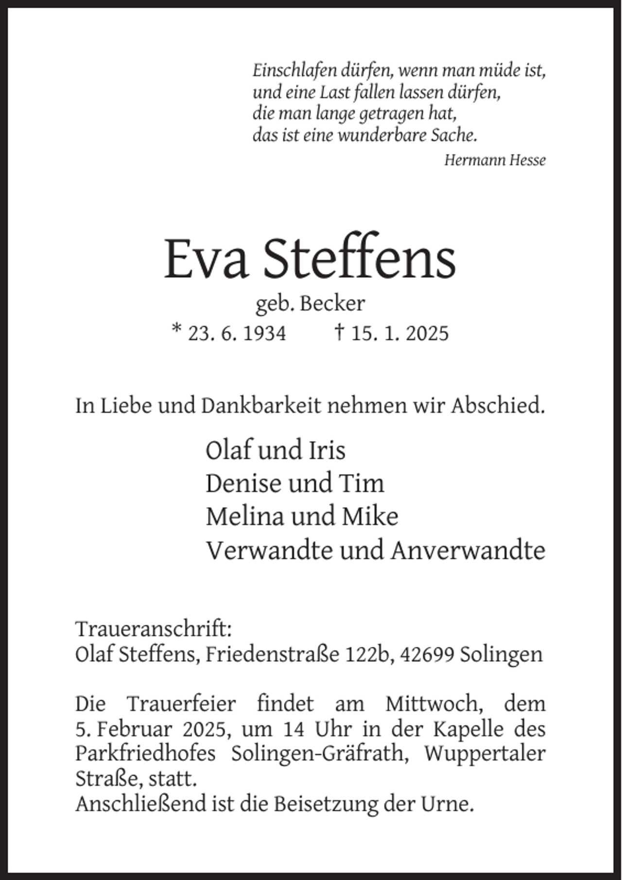 <p>Einschlafen dürfen, wenn man müde ist,<br />und eine Last fallen lassen dürfen,<br />die man lange getragen hat,<br />das ist eine wunderbare Sache.<br />Hermann Hesse</p><p>Eva Steffens<br />geb. Becker<br />* 23. 6. 1934<br />† 15. 1. 2025</p><p>In Liebe und Dankbarkeit nehmen wir Abschied.</p><p>Olaf und Iris<br />Denise und Tim<br />Melina und Mike<br />Verwandte und Anverwandte<br />Traueranschrift:<br />Olaf Steffens, Friedenstraße 122b, 42699 Solingen<br />Die Trauerfeier findet am Mittwoch, dem<br />5. Februar 2025, um 14 Uhr in der Kapelle des<br />Parkfriedhofes Solingen-Gräfrath, Wuppertaler<br />Straße, statt.<br />Anschließend ist die Beisetzung der Urne.</p>