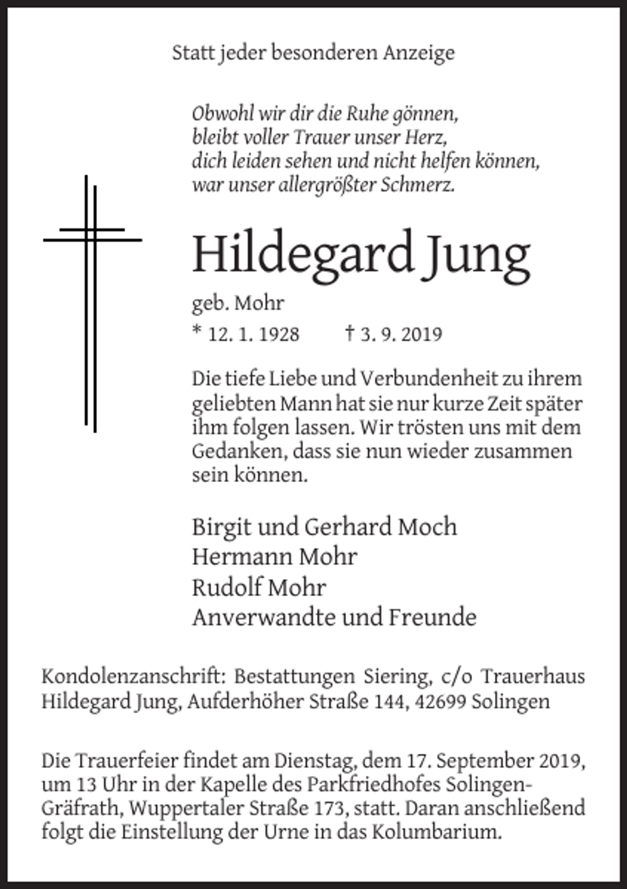 <p>Statt jeder besonderen Anzeige<br />Obwohl wir dir die Ruhe gönnen,<br />bleibt voller Trauer unser Herz,<br />dich leiden sehen und nicht helfen können,<br />war unser allergrößter Schmerz.</p><p>Hildegard Jung<br />geb. Mohr<br />* 12. 1. 1928</p><p>† 3. 9. 2019</p><p>Die tiefe Liebe und Verbundenheit zu ihrem<br />geliebten Mann hat sie nur kurze Zeit später<br />ihm folgen lassen. Wir trösten uns mit dem<br />Gedanken, dass sie nun wieder zusammen<br />sein können.</p><p>Birgit und Gerhard Moch<br />Hermann Mohr<br />Rudolf Mohr<br />Anverwandte und Freunde<br />Kondolenzanschrift: Bestattungen Siering, c/o Trauerhaus<br />Hildegard Jung, Aufderhöher Straße 144, 42699 Solingen<br />Die Trauerfeier findet am Dienstag, dem 17. September 2019,<br />um 13 Uhr in der Kapelle des Parkfriedhofes SolingenGräfrath, Wuppertaler Straße 173, statt. Daran anschließend<br />folgt die Einstellung der Urne in das Kolumbarium.</p>