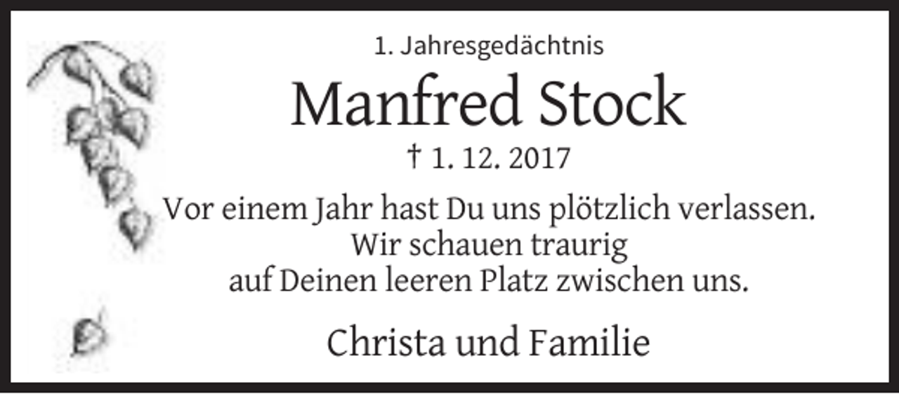 <p>1. Jahresgedächtnis</p><p>Manfred Stock<br />† 1. 12. 2017<br />Vor einem Jahr hast Du uns plötzlich verlassen.<br />Wir schauen traurig<br />auf Deinen leeren Platz zwischen uns.</p><p>Christa und Familie</p>