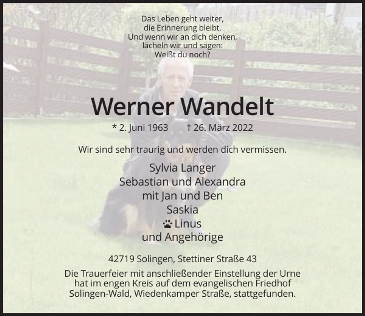 <p>Das Leben geht weiter,<br />die Erinnerung bleibt.<br />Und wenn wir an dich denken,<br />lächeln wir und sagen:<br />Weißt du noch?</p><p>Werner Wandelt<br />* 2. Juni 1963</p><p>† 26. März 2022</p><p>Wir sind sehr traurig und werden dich vermissen.</p><p>Sylvia Langer<br />Sebastian und Alexandra<br />mit Jan und Ben<br />Saskia<br />Linus<br />und Angehörige<br />42719 Solingen, Stettiner Straße 43<br />Die Trauerfeier mit anschließender Einstellung der Urne<br />hat im engen Kreis auf dem evangelischen Friedhof<br />Solingen-Wald, Wiedenkamper Straße, stattgefunden.</p>