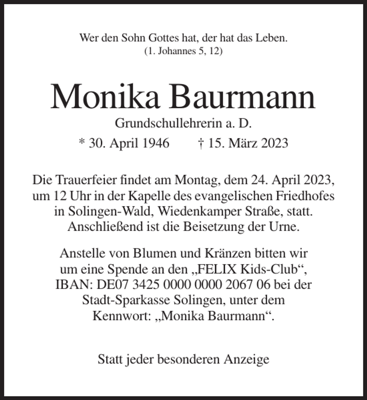 <p>Wer den Sohn Gottes hat, der hat das Leben.<br />(1. Johannes 5, 12)</p><p>Monika Baurmann<br />Grundschullehrerin a. D.<br />* 30. April 1946<br />† 15. März 2023<br />Die Trauerfeier findet am Montag, dem 24. April 2023,<br />um 12 Uhr in der Kapelle des evangelischen Friedhofes<br />in Solingen-Wald, Wiedenkamper Straße, statt.<br />Anschließend ist die Beisetzung der Urne.<br />Anstelle von Blumen und Kränzen bitten wir<br />um eine Spende an den „FELIX Kids-Club“,<br />IBAN: DE07 3425 2067 06 bei der<br />Stadt-Sparkasse Solingen, unter dem<br />Kennwort: „Monika Baurmann“.<br />Statt jeder besonderen Anzeige</p>