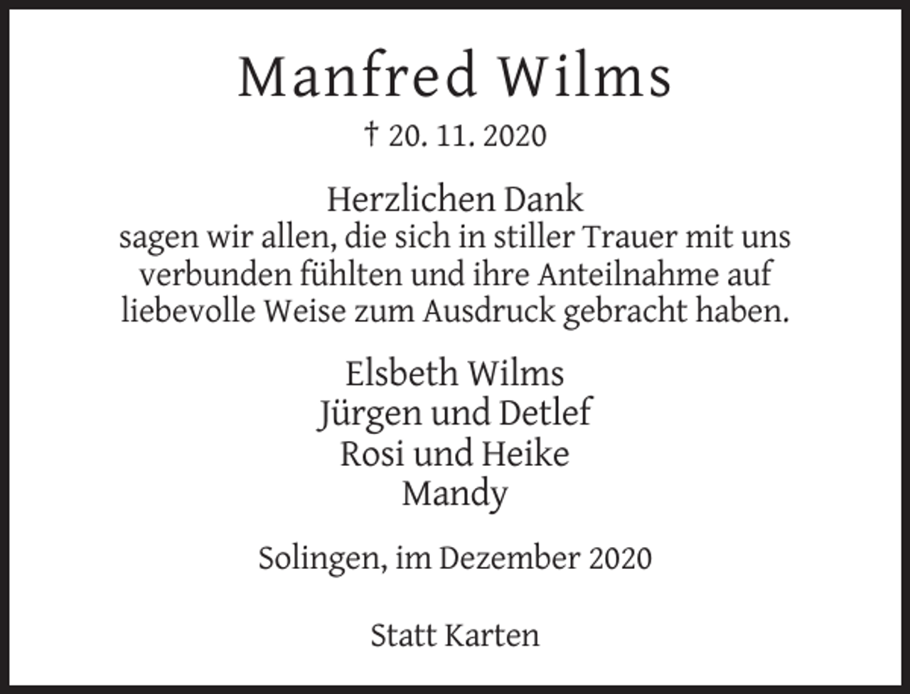 <p>Manfred Wilms<br />† 20. 11. 2020</p><p>Herzlichen Dank<br />sagen wir allen, die sich in stiller Trauer mit uns<br />verbunden fühlten und ihre Anteilnahme auf<br />liebevolle Weise zum Ausdruck gebracht haben.</p><p>Elsbeth Wilms<br />Jürgen und Detlef<br />Rosi und Heike<br />Mandy<br />Solingen, im Dezember 2020<br />Statt Karten</p>