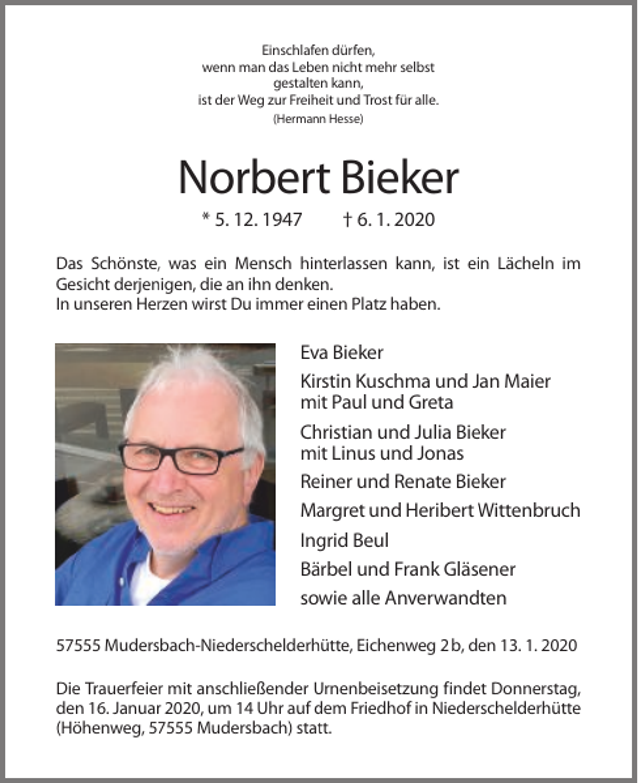 <p>Einschlafen dürfen,<br />wenn man das Leben nicht mehr selbst<br />gestalten kann,<br />ist der Weg zur Freiheit und Trost für alle.<br />(Hermann Hesse)</p><p>Norbert Bieker<br />* 5. 12. 1947</p><p>† 6. 1. 2020</p><p>Das Schönste, was ein Mensch hinterlassen kann, ist ein Lächeln im<br />Gesicht derjenigen, die an ihn denken.<br />In unseren Herzen wirst Du immer einen Platz haben.</p><p>Eva Bieker<br />Kirstin Kuschma und Jan Maier<br />mit Paul und Greta<br />Christian und Julia Bieker<br />mit Linus und Jonas<br />Reiner und Renate Bieker<br />Margret und Heribert Wittenbruch<br />Ingrid Beul<br />Bärbel und Frank Gläsener<br />sowie alle Anverwandten<br />57555 Mudersbach-Niederschelderhütte, Eichenweg 2 b, den 13. 1. 2020<br />Die Trauerfeier mit anschließender Urnenbeisetzung findet Donnerstag,<br />den 16. Januar 2020, um 14 Uhr auf dem Friedhof in Niederschelderhütte<br />(Höhenweg, 57555 Mudersbach) statt.</p>