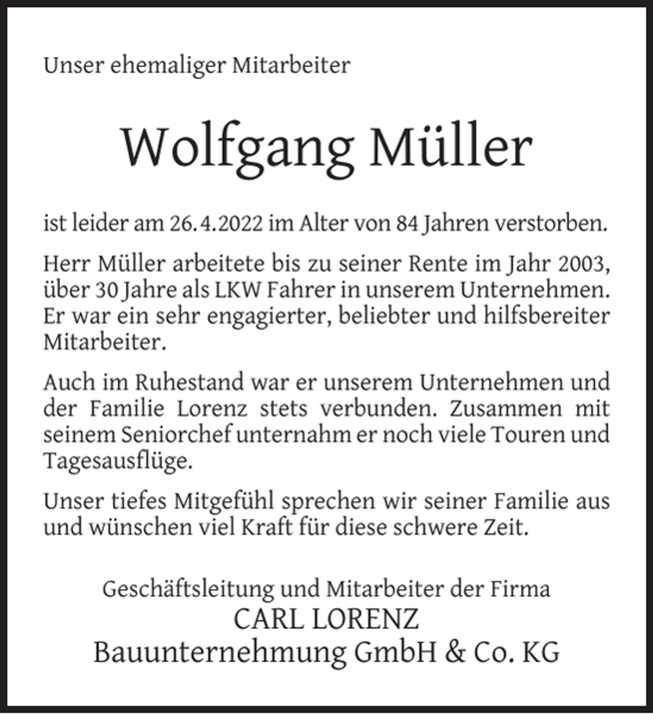 <p>Unser ehemaliger Mitarbeiter</p><p>Wolfgang Müller<br />ist leider am 26.4.2022 im Alter von 84 Jahren verstorben.<br />Herr Müller arbeitete bis zu seiner Rente im Jahr 2003,<br />über 30 Jahre als LKW Fahrer in unserem Unternehmen.<br />Er war ein sehr engagierter, beliebter und hilfsbereiter<br />Mitarbeiter.<br />Auch im Ruhestand war er unserem Unternehmen und<br />der Familie Lorenz stets verbunden. Zusammen mit<br />seinem Seniorchef unternahm er noch viele Touren und<br />Tagesausﬂüge.<br />Unser tiefes Mitgefühl sprechen wir seiner Familie aus<br />und wünschen viel Kraft für diese schwere Zeit.<br />Geschäftsleitung und Mitarbeiter der Firma</p><p>CARL LORENZ<br />Bauunternehmung GmbH &amp; Co. KG</p>