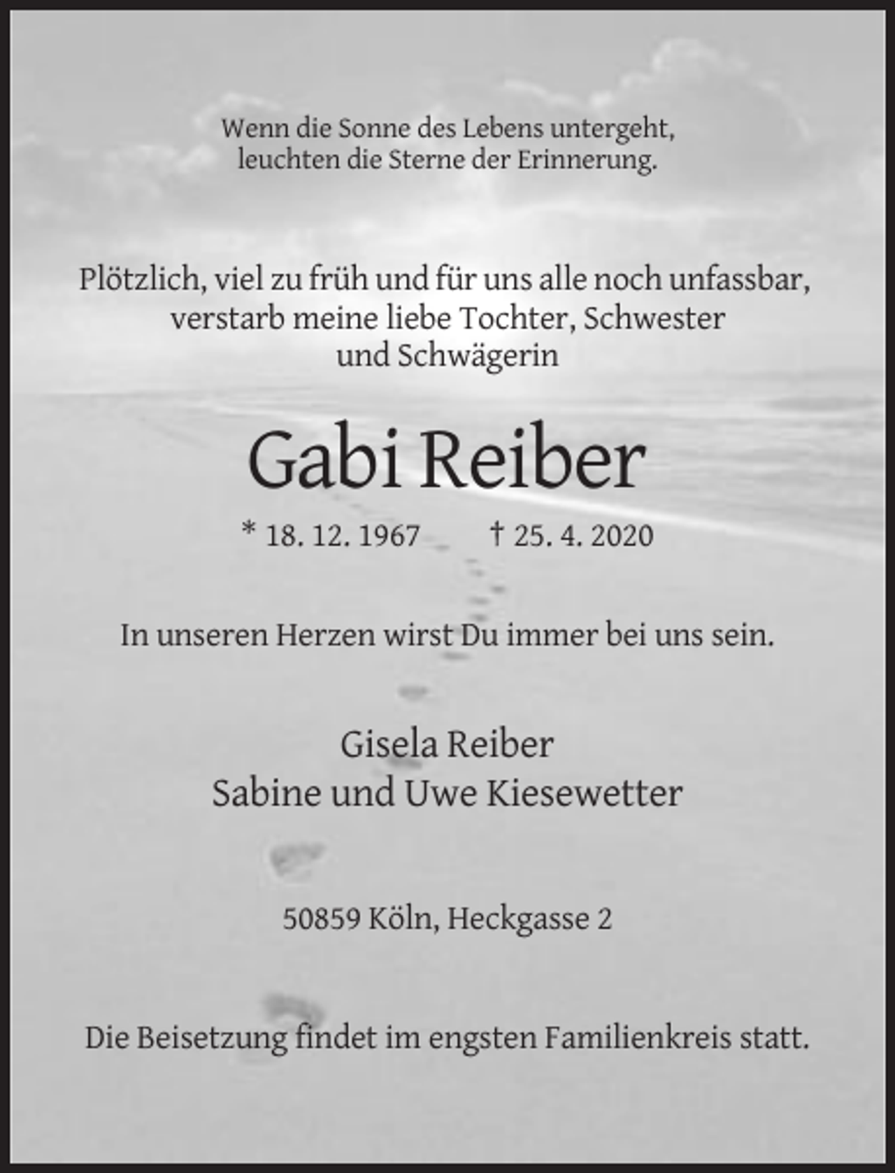<p>Wenn die Sonne des Lebens untergeht,<br />leuchten die Sterne der Erinnerung.</p><p>Plötzlich, viel zu früh und für uns alle noch unfassbar,<br />verstarb meine liebe Tochter, Schwester<br />und Schwägerin</p><p>Gabi Reiber<br />* 18. 12. 1967</p><p>† 25. 4. 2020</p><p>In unseren Herzen wirst Du immer bei uns sein.</p><p>Gisela Reiber<br />Sabine und Uwe Kiesewetter</p><p>50859 Köln, Heckgasse 2</p><p>Die Beisetzung findet im engsten Familienkreis statt.</p>